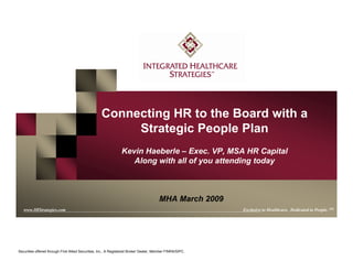 www.IHStrategies.com
Connecting HR to the Board with a
Strategic People Plan
Kevin Haeberle – Exec. VP, MSA HR Capital
Along with all of you attending today
www.IHStrategies.com Exclusive to Healthcare. Dedicated to People. SM
Securities offered through First Allied Securities, Inc., A Registered Broker Dealer, Member FINRA/SIPC.
MHA March 2009
 