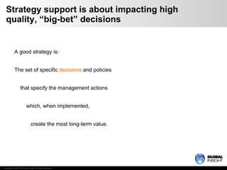 Strategy support is about impacting high quality, “big-bet” decisions A good strategy is: The set of specific  decisions  and policies   that specify the management actions   which, when implemented,   create the most long-term value. 