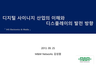 디지털 사이니지 산업의 이해와
디스플레이의 발전 방향
「 IHS Electronics & Media 」
2013. 09. 25
M&M Networks 김성원
 