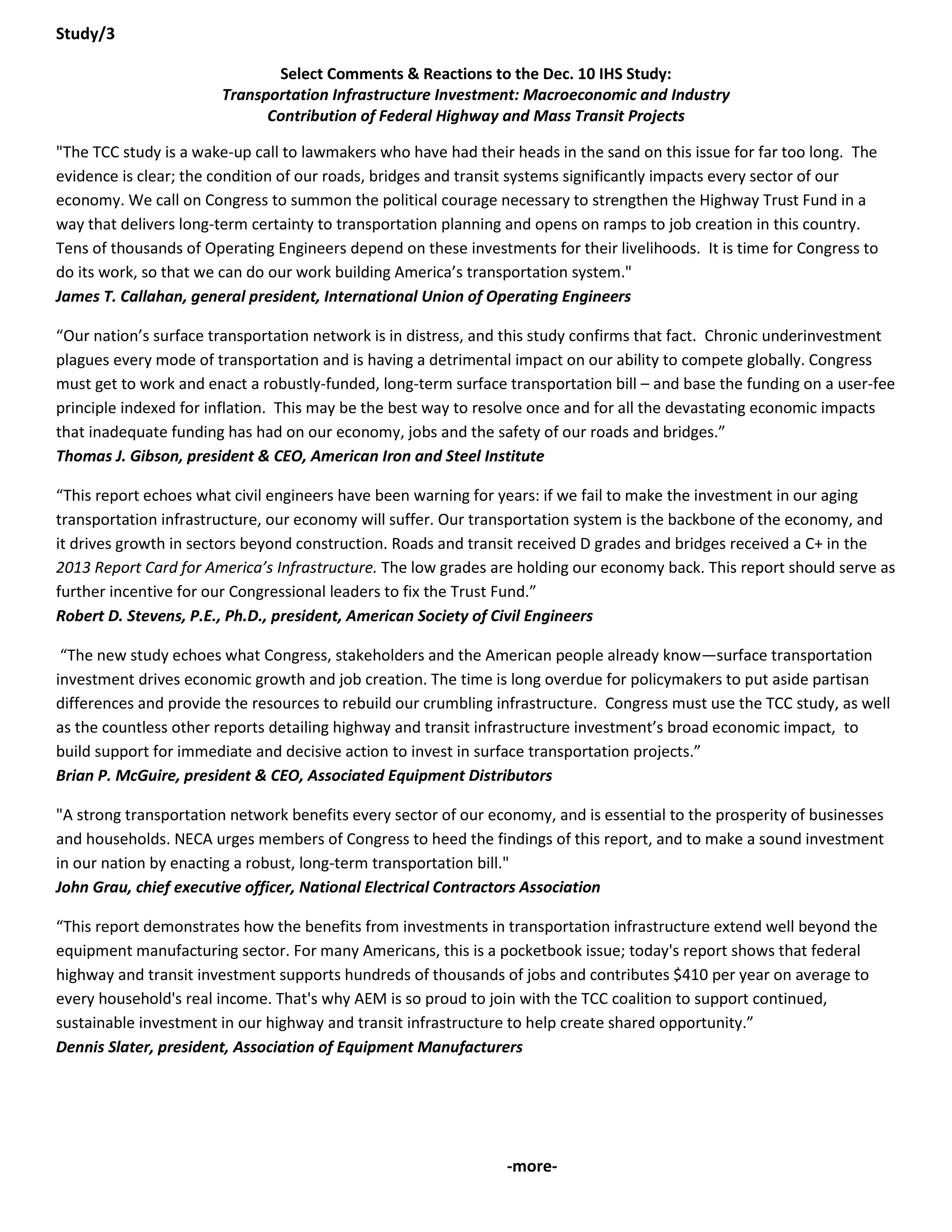 Study/3 
Select Comments & Reactions to the Dec. 10 IHS Study: Transportation Infrastructure Investment: Macroeconomic and Industry Contribution of Federal Highway and Mass Transit Projects 
"The TCC study is a wake-up call to lawmakers who have had their heads in the sand on this issue for far too long. The evidence is clear; the condition of our roads, bridges and transit systems significantly impacts every sector of our economy. We call on Congress to summon the political courage necessary to strengthen the Highway Trust Fund in a way that delivers long-term certainty to transportation planning and opens on ramps to job creation in this country. Tens of thousands of Operating Engineers depend on these investments for their livelihoods. It is time for Congress to do its work, so that we can do our work building America’s transportation system." James T. Callahan, general president, International Union of Operating Engineers 
“Our nation’s surface transportation network is in distress, and this study confirms that fact. Chronic underinvestment plagues every mode of transportation and is having a detrimental impact on our ability to compete globally. Congress must get to work and enact a robustly-funded, long-term surface transportation bill – and base the funding on a user-fee principle indexed for inflation. This may be the best way to resolve once and for all the devastating economic impacts that inadequate funding has had on our economy, jobs and the safety of our roads and bridges.” Thomas J. Gibson, president & CEO, American Iron and Steel Institute 
“This report echoes what civil engineers have been warning for years: if we fail to make the investment in our aging transportation infrastructure, our economy will suffer. Our transportation system is the backbone of the economy, and it drives growth in sectors beyond construction. Roads and transit received D grades and bridges received a C+ in the 2013 Report Card for America’s Infrastructure. The low grades are holding our economy back. This report should serve as further incentive for our Congressional leaders to fix the Trust Fund.” Robert D. Stevens, P.E., Ph.D., president, American Society of Civil Engineers 
“The new study echoes what Congress, stakeholders and the American people already know—surface transportation investment drives economic growth and job creation. The time is long overdue for policymakers to put aside partisan differences and provide the resources to rebuild our crumbling infrastructure. Congress must use the TCC study, as well as the countless other reports detailing highway and transit infrastructure investment’s broad economic impact, to build support for immediate and decisive action to invest in surface transportation projects.” Brian P. McGuire, president & CEO, Associated Equipment Distributors 
"A strong transportation network benefits every sector of our economy, and is essential to the prosperity of businesses and households. NECA urges members of Congress to heed the findings of this report, and to make a sound investment in our nation by enacting a robust, long-term transportation bill." John Grau, chief executive officer, National Electrical Contractors Association 
“This report demonstrates how the benefits from investments in transportation infrastructure extend well beyond the equipment manufacturing sector. For many Americans, this is a pocketbook issue; today's report shows that federal highway and transit investment supports hundreds of thousands of jobs and contributes $410 per year on average to every household's real income. That's why AEM is so proud to join with the TCC coalition to support continued, sustainable investment in our highway and transit infrastructure to help create shared opportunity.” Dennis Slater, president, Association of Equipment Manufacturers 
-more-  