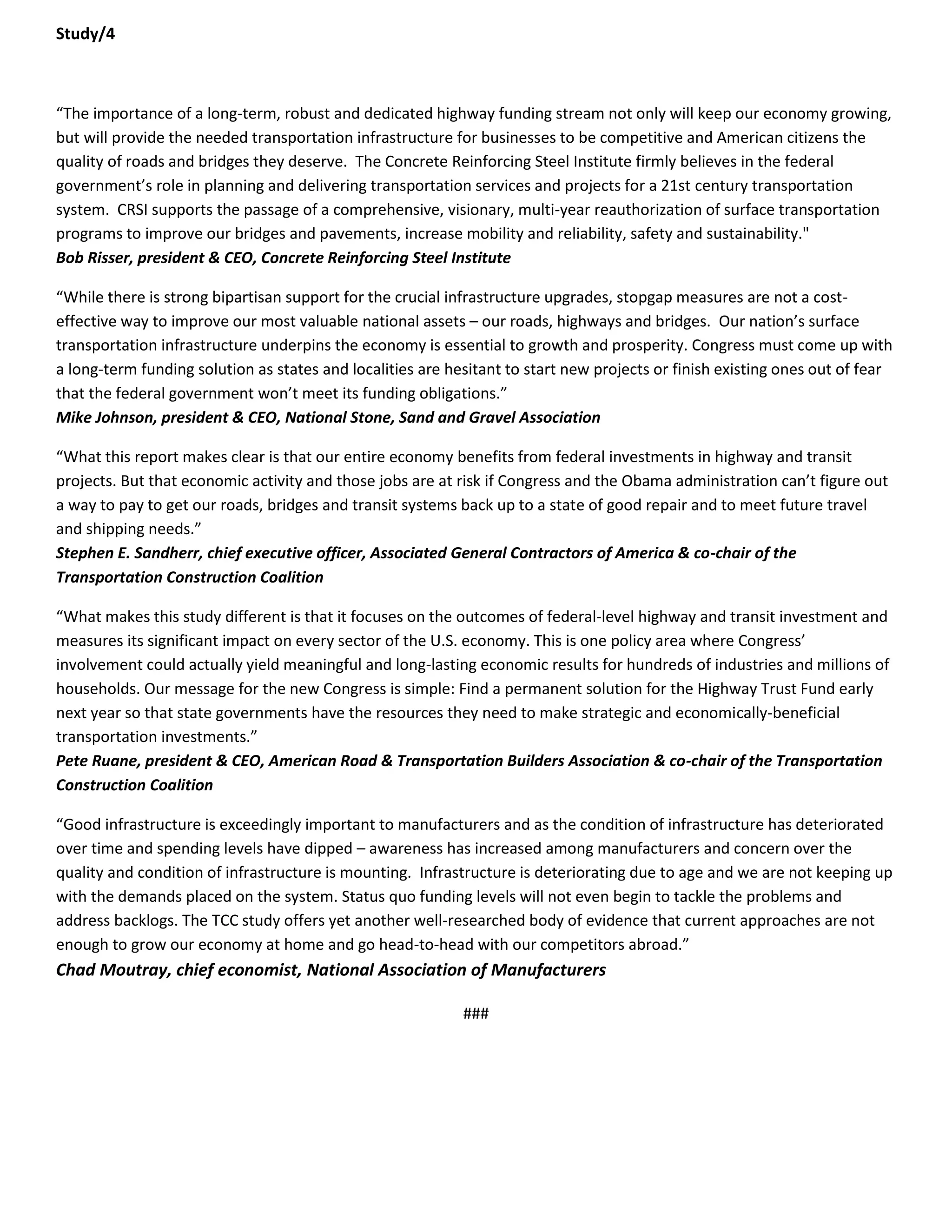 Study/4 
“The importance of a long-term, robust and dedicated highway funding stream not only will keep our economy growing, but will provide the needed transportation infrastructure for businesses to be competitive and American citizens the quality of roads and bridges they deserve. The Concrete Reinforcing Steel Institute firmly believes in the federal government’s role in planning and delivering transportation services and projects for a 21st century transportation system. CRSI supports the passage of a comprehensive, visionary, multi-year reauthorization of surface transportation programs to improve our bridges and pavements, increase mobility and reliability, safety and sustainability." Bob Risser, president & CEO, Concrete Reinforcing Steel Institute 
“While there is strong bipartisan support for the crucial infrastructure upgrades, stopgap measures are not a cost- effective way to improve our most valuable national assets – our roads, highways and bridges. Our nation’s surface transportation infrastructure underpins the economy is essential to growth and prosperity. Congress must come up with a long-term funding solution as states and localities are hesitant to start new projects or finish existing ones out of fear that the federal government won’t meet its funding obligations.” Mike Johnson, president & CEO, National Stone, Sand and Gravel Association 
“What this report makes clear is that our entire economy benefits from federal investments in highway and transit projects. But that economic activity and those jobs are at risk if Congress and the Obama administration can’t figure out a way to pay to get our roads, bridges and transit systems back up to a state of good repair and to meet future travel and shipping needs.” Stephen E. Sandherr, chief executive officer, Associated General Contractors of America & co-chair of the Transportation Construction Coalition 
“What makes this study different is that it focuses on the outcomes of federal-level highway and transit investment and measures its significant impact on every sector of the U.S. economy. This is one policy area where Congress’ involvement could actually yield meaningful and long-lasting economic results for hundreds of industries and millions of households. Our message for the new Congress is simple: Find a permanent solution for the Highway Trust Fund early next year so that state governments have the resources they need to make strategic and economically-beneficial transportation investments.” Pete Ruane, president & CEO, American Road & Transportation Builders Association & co-chair of the Transportation Construction Coalition 
“Good infrastructure is exceedingly important to manufacturers and as the condition of infrastructure has deteriorated over time and spending levels have dipped – awareness has increased among manufacturers and concern over the quality and condition of infrastructure is mounting. Infrastructure is deteriorating due to age and we are not keeping up with the demands placed on the system. Status quo funding levels will not even begin to tackle the problems and address backlogs. The TCC study offers yet another well-researched body of evidence that current approaches are not enough to grow our economy at home and go head-to-head with our competitors abroad.” Chad Moutray, chief economist, National Association of Manufacturers 
### 