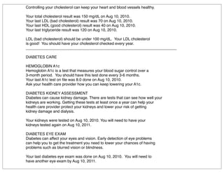 Controlling your cholesterol can keep your heart and blood vessels healthy.
Your total cholesterol result was 150 mg/dL on Aug 10, 2010.
Your last LDL (bad cholesterol) result was 70 on Aug 10, 2010.
Your last HDL (good cholesterol) result was 40 on Aug 10, 2010.
Your last triglyceride result was 120 on Aug 10, 2010.
LDL (bad cholesterol) should be under 100 mg/dL. Your LDL cholesterol
is good! You should have your cholesterol checked every year.
______________________________________________________________________
DIABETES CARE
HEMOGLOBIN A1c
Hemoglobin A1c is a test that measures your blood sugar control over a
3-month period. You should have this test done every 3-6 months.
Your last A1c test on ﬁle was 8.0 done on Aug 10, 2010.
Ask your health care provider how you can keep lowering your A1c.
DIABETES KIDNEY ASSESSMENT
Diabetes can cause kidney damage. There are tests that can see how well your
kidneys are working. Getting these tests at least once a year can help your
health care provider protect your kidneys and lower your risk of getting
kidney damage and dialysis.
Your kidneys were tested on Aug 10, 2010. You will need to have your
kidneys tested again on Aug 10, 2011.
DIABETES EYE EXAM
Diabetes can affect your eyes and vision. Early detection of eye problems
can help you to get the treatment you need to lower your chances of having
problems such as blurred vision or blindness.
Your last diabetes eye exam was done on Aug 10, 2010. You will need to
have another eye exam by Aug 10, 2011.
 