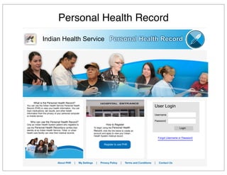 Personal Health Record
Indian Health Service Personal Health Record
Register to use PHR
How to Register
To begin using the Personal Health
Record, click the link below to create an
account and apply to view your Indian
Helath System medical record
User Login
Username
Password
Login
Forgot Username or Password
What is the Personal Health Record?
You can use the Indian Health Service Personal Health
Record (PHR) to view your health information. You can
track medications, lab results, and other helath
infomration from the privacy of your personal computer
or mobile device.
Who can use the Personal Health Record?
Only an Indian Health System patient who registers to
use the Personal Health Recordand verifies their
identity at an Indian Health Service, Tribal, or urban
health care facility can view their medical records.
About PHR | My Settings | Privacy Policy | Terms and Conditions | Contact Us
 