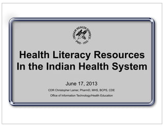 Health Literacy Resources
In the Indian Health System
June 17, 2013
CDR Christopher Lamer, PharmD, MHS, BCPS, CDE
Office of Information Technology/Health Education
 