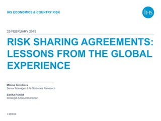 © 2015 IHS
IHS ECONOMICS & COUNTRY RISK
RISK SHARING AGREEMENTS:
LESSONS FROM THE GLOBAL
EXPERIENCE
25 FEBRUARY 2015
Milena Izmirlieva
Senior Manager, Life Sciences Research
Sarika Pundit
Strategic Account Director
 