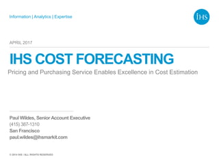 Information | Analytics | Expertise
© 2014 IHS / ALL RIGHTS RESERVED
IHS COST FORECASTING
Pricing and Purchasing Service Enables Excellence in Cost Estimation
APRIL 2017
Paul Wildes, Senior Account Executive
(415) 387-1310
San Francisco
paul.wildes@ihsmarkit.com
 