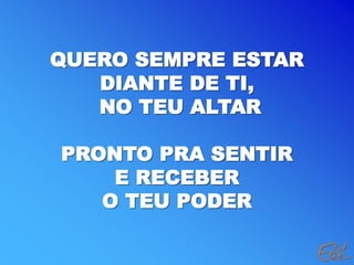 QUERO SEMPRE ESTAR
DIANTE DE TI,
NO TEU ALTAR
PRONTO PRA SENTIR
E RECEBER
O TEU PODER
 