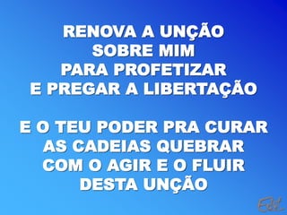 RENOVA A UNÇÃO
SOBRE MIM
PARA PROFETIZAR
E PREGAR A LIBERTAÇÃO
E O TEU PODER PRA CURAR
AS CADEIAS QUEBRAR
COM O AGIR E O FLUIR
DESTA UNÇÃO
 