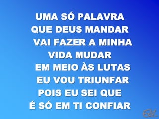 UMA SÓ PALAVRA
QUE DEUS MANDAR
VAI FAZER A MINHA
VIDA MUDAR
EM MEIO ÀS LUTAS
EU VOU TRIUNFAR
POIS EU SEI QUE
É SÓ EM TI CONFIAR
 