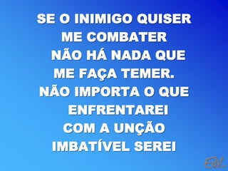 SE O INIMIGO QUISER
ME COMBATER
NÃO HÁ NADA QUE
ME FAÇA TEMER.
NÃO IMPORTA O QUE
ENFRENTAREI
COM A UNÇÃO
IMBATÍVEL SEREI
 