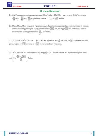MATH-800 СОРИЛ 31 ХУВИЛБАР А
ИНТЕГРАЛ СУРГАЛТ 3
II хэсэг. Нөхөх тест
2.1. SABC гурвалжин пирамидын эзэлхүүн 180 см3
байв. AB,BC,CA талууд дээр M,N,P цэгүүдийг
2 1 1
, ,
3 4 2
AM BN CP
AB BC PA
= = = байхаар сонгов. SMNPV ab= байна.
2.2.13 см, 14 см, 15 см талуудтай гурвалжин суурь бүхий пирамидын орой суурийн талуудаас 5 см зайд
байрладаг бол түүний бүтэн гадаргуугийн талбай abc см2
, эзэлхүүн de см3
, пирамидад багтсан
бөмбөрцгийн гадаргуугийн талбай 64
f
π см2
байна.
2.3 3 2
( ) 2 3 12 24f x x x x= − − + ( )2 3x− ≤ ≤ функц нь x a= цэг дээр y b= гэсэн хамгийн бага
утгаа, харин x cd= цэг дээр y ef= гэсэн хамгийн их утгаа авна.
2.4
2 2
3 1x mx m− − = тэгшитгэлийн бүх язгуур [ ]1;3− завсарт орших m параметрийн утгыг олбол
0 ;
a bcd
m
e
 − +
 ∈
 
 
байна.
 
