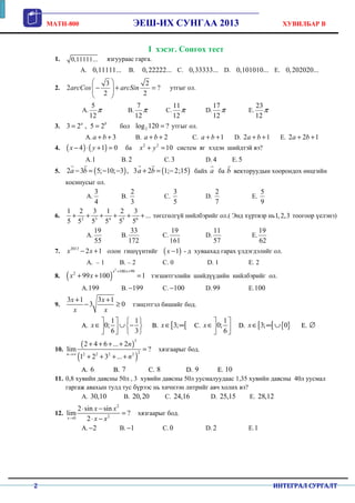 MATH-800 ЭЕШ-ИХ СУНГАА 2013 ХУВИЛБАР B
2 ИНТЕГРАЛ СУРГАЛТ
I хэсэг. Сонгох тест
1. 0,11111... язгуураас гарга.
A. 0,11111... B. 0,22222... C. 0,33333... D. 0,101010... E. 0,202020...
2.
3 2
2 ?
2 2
arcCos arcSin
 
− + =  
 
утгыг ол.
A.
5
12
π B.
7
12
π C.
11
12
π D.
17
12
π E.
23
12
π
3. 3 2 , 5 2a b
= = бол 2log 120 ?= утгыг ол.
A. 3a b+ + B. 2a b+ + C. 1a b+ + D. 2 1a b+ + E. 2 2 1a b+ +
4. ( ) ( )4 1 0x y− ⋅ + = ба 2 2
10x y+ = систем яг хэдэн шийдтэй вэ?
A.1 B. 2 C.3 D. 4 E.5
5. ( ) ( )2 3 5; 10; 3 , 3 2 1; 2;15a b a b− = − − + = −
r r r r
байх a
r
ба b
r
векторуудын хоорондох өнцгийн
косинусыг ол.
A.
3
4
B.
2
3
C.
3
5
D.
2
7
E.
5
9
6. 2 3 4 5 6
1 2 3 1 2 3
...
5 5 5 5 5 5
+ + + + + + төгсгөлгүй нийлбэрийг ол.( Энд хүртвэр нь1,2,3 тоогоор үелэнэ)
A.
19
55
B.
33
172
C.
19
161
D.
11
57
E.
19
62
7. 2013
2 1x x− + олон гишүүнтийг ( )1x − - д хуваахад гарах үлдэгдэлийг ол.
A. – 1 B. – 2 C. 0 D. 1 E. 2
8. ( )
2
100 992
99 100 1
x x
x x
+ +
+ + = тэгшитгэлийн шийдүүдийн нийлбэрийг ол.
A.199 B. 199− C. 100− D.99 E.100
9.
3 1 3 1
3 0
x x
x x
+ +
− ≥ тэнцэтгэл бишийг бод.
AA..
1 1
0;
6 3
x
   
∈ ∪ −     
BB.. [ [3;x∈ ∞ CC..
1
0;
6
x
 
∈  
DD.. [ [ { }3; 0x∈ ∞ ∪ EE.. ∅
10.
( )
( )
3
22 2 2 2
2 4 6 ... 2
lim ?
1 2 3 ...n
n
n→∞
+ + + +
=
+ + + +
хязгаарыг бод.
AA.. 6 BB.. 7 CC.. 8 DD.. 9 EE.. 10
11. 0,8 хувийн давсны 50л , 3 хувийн давсны 50л уусмалуудаас 1,35 хувийн давсны 40л уусмал
гаргаж авахын тулд тус бүрээс нь хичнээн литрийг авч холих вэ?
A. 30,10 B. 20,20 C. 24,16 D. 25,15 E. 28,12
12.
2
20
2 sin sin
lim ?
2x
x x
x x→
⋅ −
=
⋅ −
хязгаарыг бод.
A. 2− B. 1− C. 0 D. 2 E.1
 