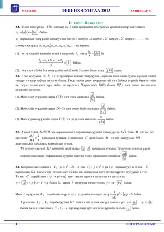 MATH-800 ЭЕШ-ИХ СУНГАА 2013 ХУВИЛБАР B
4 ИНТЕГРАЛ СУРГАЛТ
II хэсэг. Нөхөх тест
2.1. Эхний гишүүн нь 150− , ялгавар нь 5 байх арифметик прогрессын ерөнхий гишүүний томъёо
( )na a n bc= ⋅ − байна.
na дарааллын гишүүдийг дараалуулан бичээд 1 ширхэг , 2 ширхэг , 2
2 ширхэг , 3
2 ширхэг , . . . гэх
мэтээр хэсгүүдэд 1 2 3 4 5 6 7 8, , , , ,...a a a a a a a a гэж хуваав.
(1). m -р хэсгийн хамгийн эхний гишүүнийг mb гэвэл 8
5
b
d e= ба
1 2 3 8...
5
b b b b
f
+ + + +
= байна.
(2). 6-р хэсэгт байх бүх гишүүдийн нийлбэрийг 5 дахин багасгахад g hi гарна.
2.2. Тоон шулууны ( 5)A − цэг дээр шатрын ноёныг байрлуулав. Дараа нь шоог хаяж буусан нүдний тоотой
тэнцүү нэгжээр ноёныг нүүлгэх болов. Гэхдээ ноён сөрөг координаттай цэгт байвал түүнийг баруун тийш
нь, эсрэг тохиолдолд зүүн тийш нь нүүлгэнэ. Харин ноён (0)O болон (5)B цэгт очсон тохиолдолд
нүүдлийг зогсооно.
(1). Ноён хоёр нүүдлийн дараа (3)C цэгт очих магадлал
a
bc
байна.
(2). Ноён хоёр нүүдлийн дараа ( 3)D − цэгт очсон байх магадлал
d
e f
байна.
(3). Ноён гурван нүүдлийн дараа (3)C цэг дээр очих магадлал
11
ghi
байна.
2.3. S орой бүхий SABCD зөв дөрвөн өнцөгт пирамидын суурийн талын урт нь 3 2 байв. M цэг нь SA
ирмэгийг
2
3
SM
MA
= харьцаанд хуваана. Пирамидыг C орой болон M цэгийг дайруулан BD
диагональтай параллель хавтгайгаар огтлов.
Уг огтлогч хавтгай SD ирмэгийг орой талаас :a b харьцаанд хуваана. Түүнчилэн огтлолд үүсэх
дөрвөн өнцөгтийн пирамидийн суурийн хавтгай дээрх проекцийн талбай нь
cd
e
байна.
2.4. Координатын хавтгайд 2
1 : 2 3C y x x= − − ба 2
2 :C y x px q= + + параболууд өгөгдөв. 1C
параболын OX тэнхлэгийг огтлох хоёр цэгийн их абсцисстай цэгт татсан шүргэгч шулууныг l гэе.
Тэгвэл 2C параболын ( )2
,t t pt q+ + цэгт татсан шүргэгч шулууны тэгшитгэл нь
( ) 2
y a t p x t q= ⋅ + ⋅ − + болох ба харин l шулууны тэгшитгэл нь 4y x bc= − байна.
Мөн l шулуун нь 2C параболыг шүргэх үед ,p q -ийн хамаарал нь 21
8q p e p
d
= − − байна.
Түүнчилэн 1 2,C C параболуудын OY тэнхлэгийг огтлох цэгүүд давхцах үед p fg= , q h= −
болох ба энэ тохиолдолд 1 2, ,C C l шугамуудаар хүрээлэгдсэн дүрсийн талбай i j болно.
 