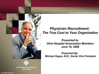 0www.IHStrategies.com
Exclusive to Healthcare. Dedicated to People. SM
Physician Recruitment:
The True Cost to Your Organization
Presented to:
Ohio Hospital Association Members
June 16, 2009
Presented By:
Michael Hogue, M.D., Senior Vice President
 
