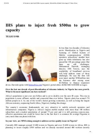 9/1/2015 IHS plans to inject fresh $500m to grow capacity | BiztechAfrica Mobile,Technology & IT News Africa
http://www.biztechafrica.com/article/ihs­plans­inject­fresh­500m­grow­capacity/10277/#.VeWy9KBVhBf 1/3
1st September 2015 16:15
The voice of Africa's ICT sector
IHS  plans  to  inject  fresh  $500m  to  grow
capacity
TELECOMS
| June 28, 2015, 4:42 p.m.
Image: By BiztechAfrica
In less than two decades of telecoms
sector  liberalisation  in  Nigeria  and
licensing  of  Global  System  of
Mobile  communications  (GSM)
operators, subscribers’ number have
gone  up  while  teledensity  has  also
passed the 100 percentage point. But
there  are  still  challenges.
Mohammed  Darwish,  managing
director,  IHS  Towers,  says  the
availability  of  broadband  services
will  help  address  some  of  these
challenges.  He  says  the  firm  will
soon inject another $500million into
the  business  after  raising  some
$2.5billion  to  finance  expansion
drives. Darwish spoke with biztecafrica.com Nigeria’s portal editor, KOKUMO GOODIE in Lagos.
Over the last one decade of post­liberalisation of telecoms industry in Nigeria has seen growth.
What is the most significant you have noticed?
Africa’s population is just over one billion and is set to double over the next 40 years. This rise in
population is more affluent, mobile and connected than ever before. Nigeria alone has around 170
million people in it. As one of the world’s fastest growing economies, as well as being the largest
African economy, surpassing South Africa, Nigeria is leading this change.
The  country’s  economic  fundamentals  are  very  attractive  to  mobile  network  operators  and
infrastructure  companies.  Nigeria  is  Africa’s  largest  mobile  market  with  more  than  140  million
subscribers  and  a  market  penetration  of  around  75  per  cent  and  it  is  still  growing  year­on­year,
effective penetration rate could be lower due to the fact that it is common for average Nigerian to
carry more than one phone with him.
In your view, are MNOs doing enough to address service quality issues in Nigeria?
Currently IHS manages around 15,000 towers in Nigeria and over 21,000 towers in Africa. IHS is
planning  to  invest  roughly  $500  million  and  we  already  recruited  around  400  workers  (mostly
 