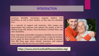 INTRODUCTION
American Disability Association supports children with
disabilities, as well as their families, so they may live abundant
lives.
As a network of support and resources, ADA creates new
opportunities that empower and enhance the quality of life for
children living with Autism, Down Syndrome, Cerebral Palsy, and
other disabilities.
Many individuals and families managing a disability are not aware
of the wide array of services available to them, or they do not know
how to apply for these benefits in a way that is likely to succeed.
ADA fills those gaps where schools, insurance, and regional
centers fail to offer the services your family requires.
https://www.americandisabilityassociation.org/
 