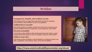 We believe
Transparency, integrity, and excellence are key
ADA believes that an organization should be devoted to integrity,
accountability, and excellence in all it accomplishes.
Collaboration is essential
ADA believes that we together should all work for the common good,
because children deserve compassion, encouragement, and respect.
Diversity is beautiful
ADA believes that children with special needs have the right to equal
treatment and the chance to live in a healthy, inclusive environment
Children Come First
ADA believes that all children with disabilities are defined by their own
gifts, capabilities, and intrinsic value, not by their disability.
https://www.americandisabilityassociation.org/about/
 