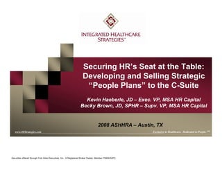 www.IHStrategies.com
Securing HR’s Seat at the Table:
Developing and Selling Strategic
“People Plans” to the C-Suite
Kevin Haeberle, JD – Exec. VP, MSA HR Capital
Becky Brown, JD, SPHR – Supv. VP, MSA HR Capital
www.IHStrategies.com Exclusive to Healthcare. Dedicated to People. SM
Securities offered through First Allied Securities, Inc., A Registered Broker Dealer, Member FINRA/SIPC.
2008 ASHHRA – Austin, TX
 