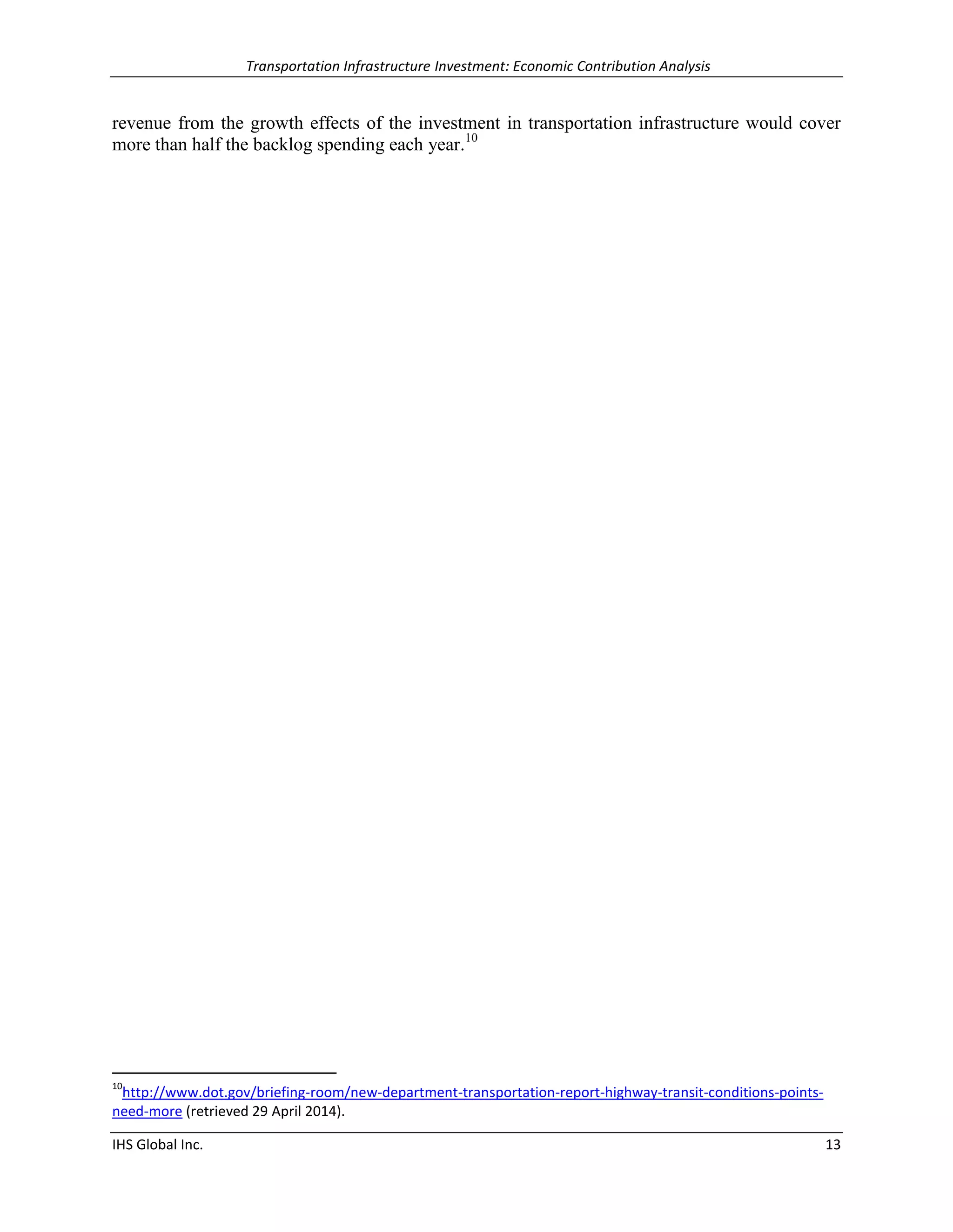 Transportation Infrastructure Investment: Economic Contribution Analysis 
IHS Global Inc. 13 
revenue from the growth effects of the investment in transportation infrastructure would cover more than half the backlog spending each year.10 
10http://www.dot.gov/briefing-room/new-department-transportation-report-highway-transit-conditions-points- need-more (retrieved 29 April 2014).  