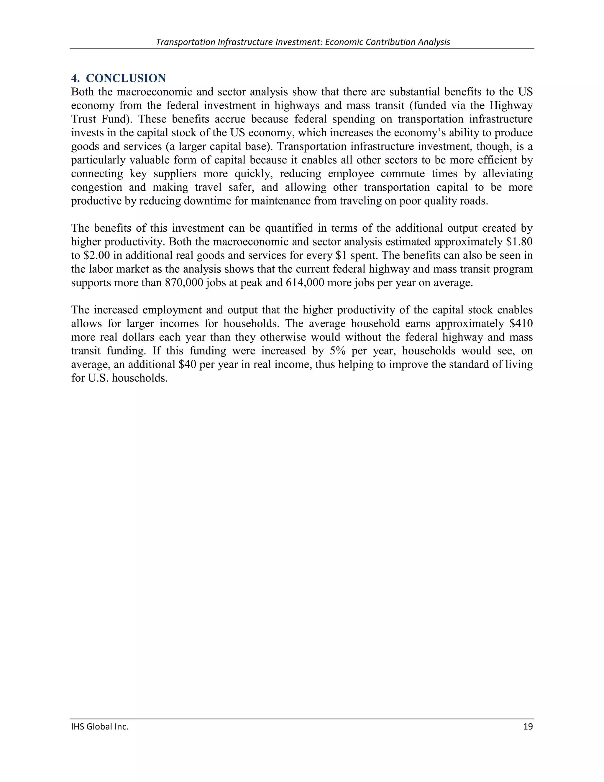 Transportation Infrastructure Investment: Economic Contribution Analysis 
IHS Global Inc. 19 
4. CONCLUSION 
Both the macroeconomic and sector analysis show that there are substantial benefits to the US economy from the federal investment in highways and mass transit (funded via the Highway Trust Fund). These benefits accrue because federal spending on transportation infrastructure invests in the capital stock of the US economy, which increases the economy’s ability to produce goods and services (a larger capital base). Transportation infrastructure investment, though, is a particularly valuable form of capital because it enables all other sectors to be more efficient by connecting key suppliers more quickly, reducing employee commute times by alleviating congestion and making travel safer, and allowing other transportation capital to be more productive by reducing downtime for maintenance from traveling on poor quality roads. 
The benefits of this investment can be quantified in terms of the additional output created by higher productivity. Both the macroeconomic and sector analysis estimated approximately $1.80 to $2.00 in additional real goods and services for every $1 spent. The benefits can also be seen in the labor market as the analysis shows that the current federal highway and mass transit program supports more than 870,000 jobs at peak and 614,000 more jobs per year on average. 
The increased employment and output that the higher productivity of the capital stock enables allows for larger incomes for households. The average household earns approximately $410 more real dollars each year than they otherwise would without the federal highway and mass transit funding. If this funding were increased by 5% per year, households would see, on average, an additional $40 per year in real income, thus helping to improve the standard of living for U.S. households. 
 