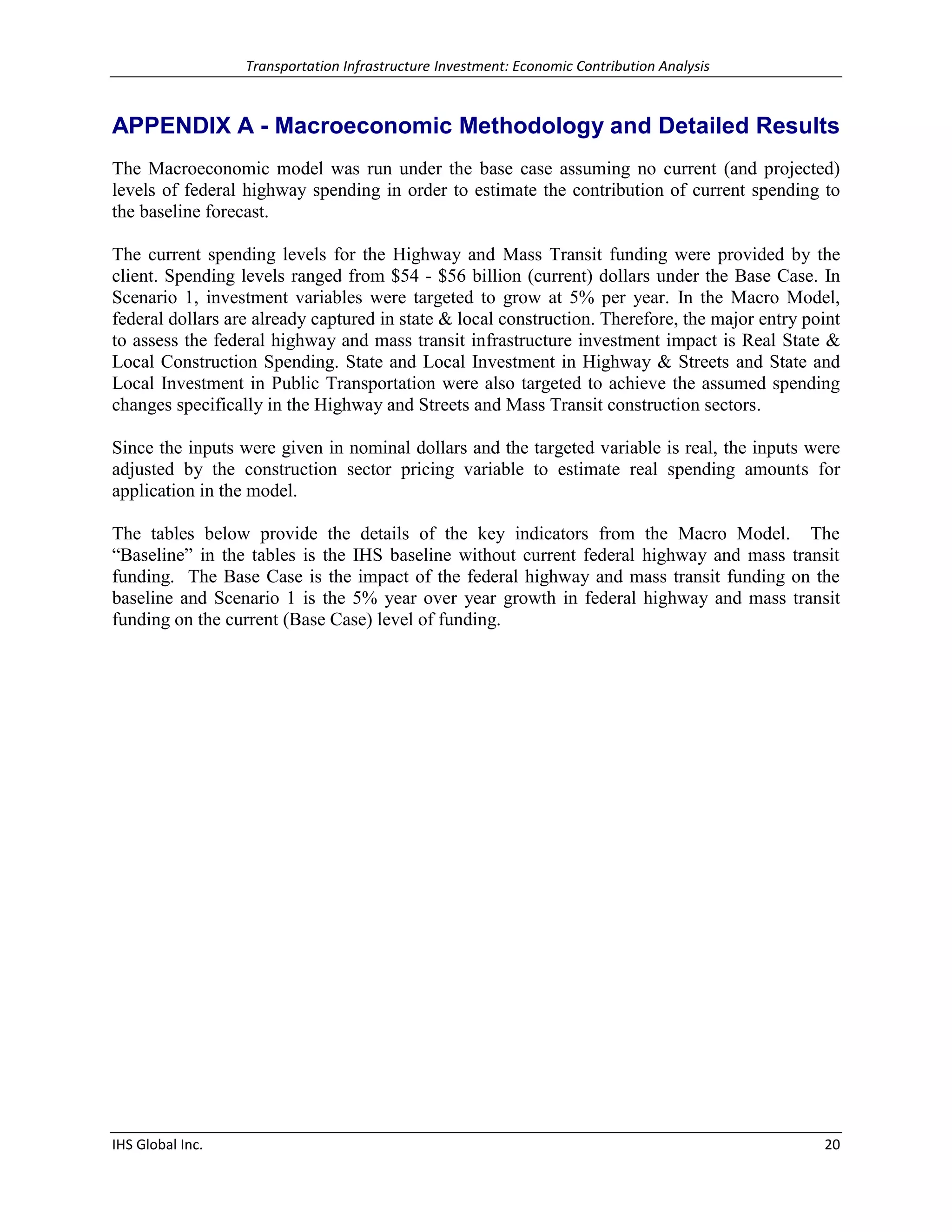 Transportation Infrastructure Investment: Economic Contribution Analysis 
IHS Global Inc. 20 
APPENDIX A - Macroeconomic Methodology and Detailed Results 
The Macroeconomic model was run under the base case assuming no current (and projected) levels of federal highway spending in order to estimate the contribution of current spending to the baseline forecast. 
The current spending levels for the Highway and Mass Transit funding were provided by the client. Spending levels ranged from $54 - $56 billion (current) dollars under the Base Case. In Scenario 1, investment variables were targeted to grow at 5% per year. In the Macro Model, federal dollars are already captured in state & local construction. Therefore, the major entry point to assess the federal highway and mass transit infrastructure investment impact is Real State & Local Construction Spending. State and Local Investment in Highway & Streets and State and Local Investment in Public Transportation were also targeted to achieve the assumed spending changes specifically in the Highway and Streets and Mass Transit construction sectors. 
Since the inputs were given in nominal dollars and the targeted variable is real, the inputs were adjusted by the construction sector pricing variable to estimate real spending amounts for application in the model. 
The tables below provide the details of the key indicators from the Macro Model. The “Baseline” in the tables is the IHS baseline without current federal highway and mass transit funding. The Base Case is the impact of the federal highway and mass transit funding on the baseline and Scenario 1 is the 5% year over year growth in federal highway and mass transit funding on the current (Base Case) level of funding. 
 