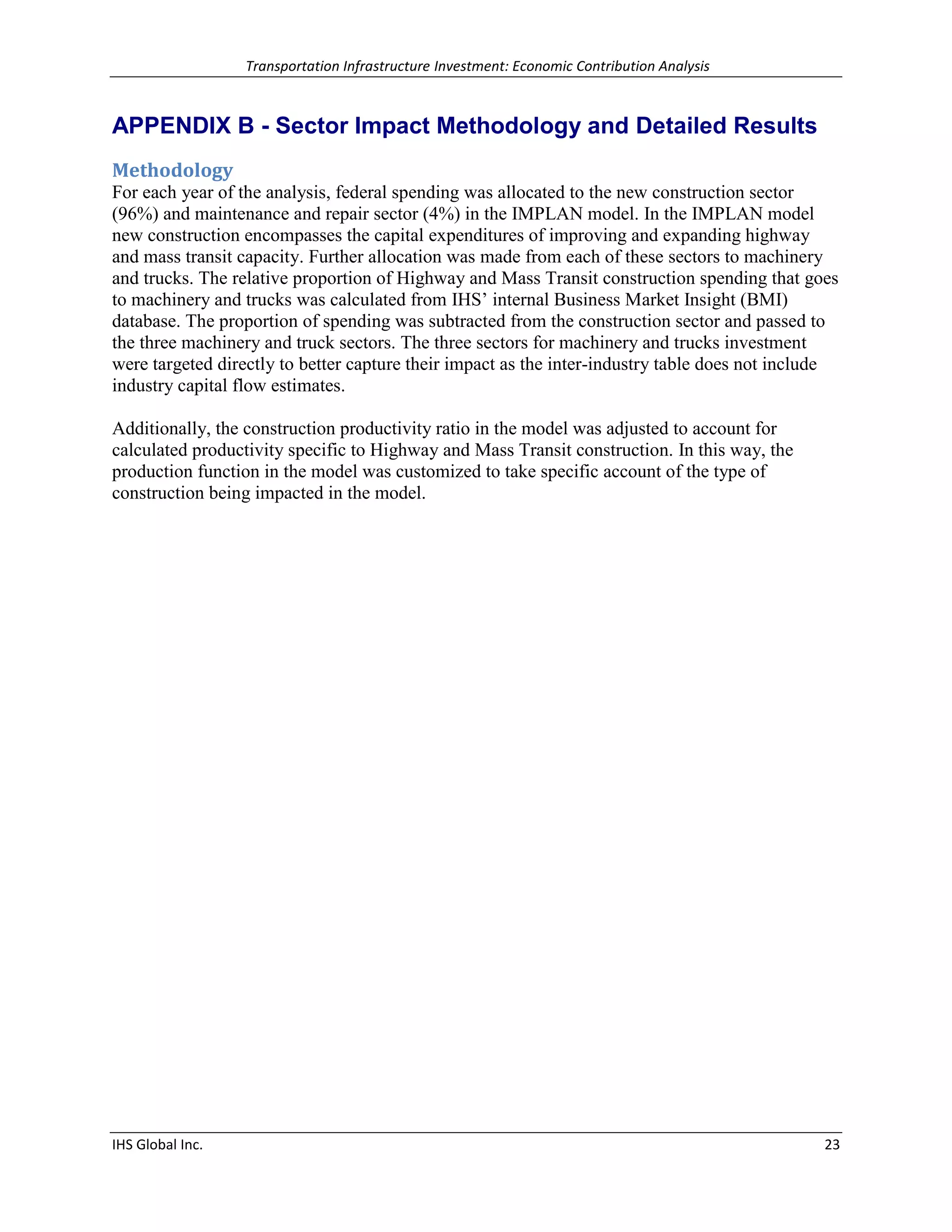 Transportation Infrastructure Investment: Economic Contribution Analysis 
IHS Global Inc. 23 
APPENDIX B - Sector Impact Methodology and Detailed Results 
Methodology 
For each year of the analysis, federal spending was allocated to the new construction sector (96%) and maintenance and repair sector (4%) in the IMPLAN model. In the IMPLAN model new construction encompasses the capital expenditures of improving and expanding highway and mass transit capacity. Further allocation was made from each of these sectors to machinery and trucks. The relative proportion of Highway and Mass Transit construction spending that goes to machinery and trucks was calculated from IHS’ internal Business Market Insight (BMI) database. The proportion of spending was subtracted from the construction sector and passed to the three machinery and truck sectors. The three sectors for machinery and trucks investment were targeted directly to better capture their impact as the inter-industry table does not include industry capital flow estimates. 
Additionally, the construction productivity ratio in the model was adjusted to account for calculated productivity specific to Highway and Mass Transit construction. In this way, the production function in the model was customized to take specific account of the type of construction being impacted in the model. 
 