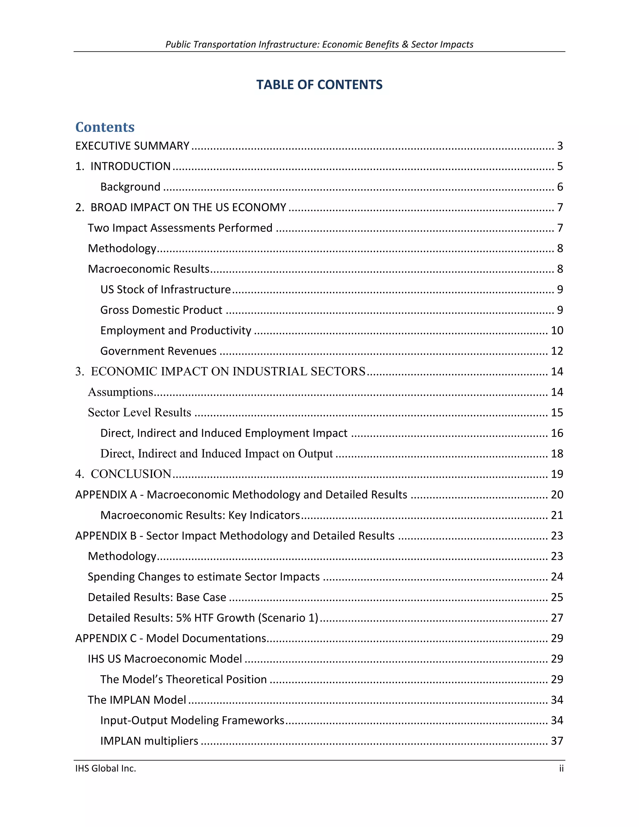 Public Transportation Infrastructure: Economic Benefits & Sector Impacts 
IHS Global Inc. ii 
TABLE OF CONTENTS 
Contents 
EXECUTIVE SUMMARY .................................................................................................................... 3 
1. INTRODUCTION .......................................................................................................................... 5 
Background ............................................................................................................................. 6 
2. BROAD IMPACT ON THE US ECONOMY ..................................................................................... 7 
Two Impact Assessments Performed ......................................................................................... 7 
Methodology ............................................................................................................................... 8 
Macroeconomic Results .............................................................................................................. 8 
US Stock of Infrastructure ....................................................................................................... 9 
Gross Domestic Product ......................................................................................................... 9 
Employment and Productivity .............................................................................................. 10 
Government Revenues ......................................................................................................... 12 
3. ECONOMIC IMPACT ON INDUSTRIAL SECTORS .......................................................... 14 
Assumptions .............................................................................................................................. 14 
Sector Level Results ................................................................................................................. 15 
Direct, Indirect and Induced Employment Impact ............................................................... 16 
Direct, Indirect and Induced Impact on Output .................................................................... 18 
4. CONCLUSION ........................................................................................................................ 19 
APPENDIX A - Macroeconomic Methodology and Detailed Results ............................................ 20 
Macroeconomic Results: Key Indicators ............................................................................... 21 
APPENDIX B - Sector Impact Methodology and Detailed Results ................................................ 23 
Methodology ............................................................................................................................. 23 
Spending Changes to estimate Sector Impacts ........................................................................ 24 
Detailed Results: Base Case ...................................................................................................... 25 
Detailed Results: 5% HTF Growth (Scenario 1) ......................................................................... 27 
APPENDIX C - Model Documentations.......................................................................................... 29 
IHS US Macroeconomic Model ................................................................................................. 29 
The Model’s Theoretical Position ......................................................................................... 29 
The IMPLAN Model ................................................................................................................... 34 
Input-Output Modeling Frameworks .................................................................................... 34 
IMPLAN multipliers ............................................................................................................... 37  