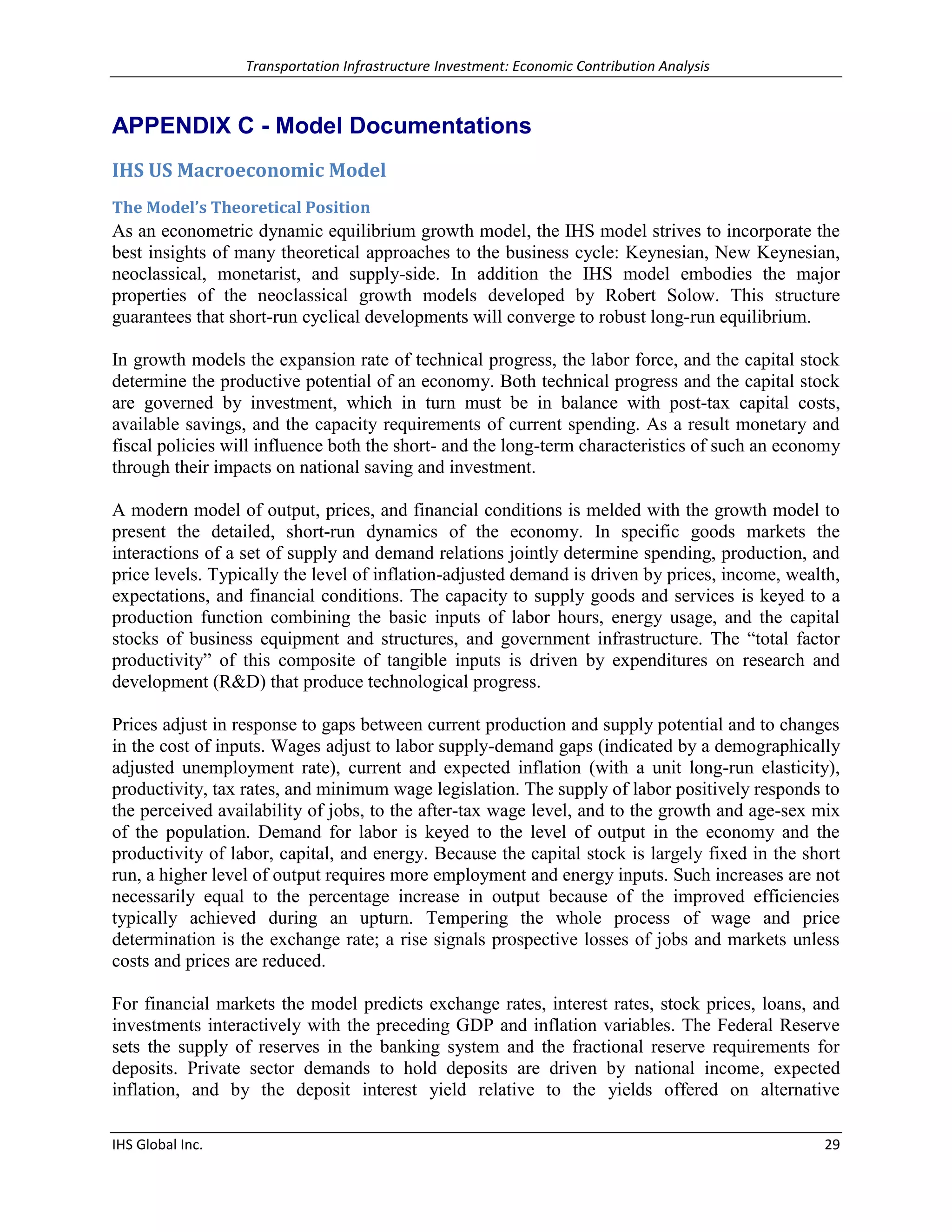 Transportation Infrastructure Investment: Economic Contribution Analysis 
IHS Global Inc. 29 
APPENDIX C - Model Documentations 
IHS US Macroeconomic Model 
The Model’s Theoretical Position 
As an econometric dynamic equilibrium growth model, the IHS model strives to incorporate the best insights of many theoretical approaches to the business cycle: Keynesian, New Keynesian, neoclassical, monetarist, and supply-side. In addition the IHS model embodies the major properties of the neoclassical growth models developed by Robert Solow. This structure guarantees that short-run cyclical developments will converge to robust long-run equilibrium. 
In growth models the expansion rate of technical progress, the labor force, and the capital stock determine the productive potential of an economy. Both technical progress and the capital stock are governed by investment, which in turn must be in balance with post-tax capital costs, available savings, and the capacity requirements of current spending. As a result monetary and fiscal policies will influence both the short- and the long-term characteristics of such an economy through their impacts on national saving and investment. 
A modern model of output, prices, and financial conditions is melded with the growth model to present the detailed, short-run dynamics of the economy. In specific goods markets the interactions of a set of supply and demand relations jointly determine spending, production, and price levels. Typically the level of inflation-adjusted demand is driven by prices, income, wealth, expectations, and financial conditions. The capacity to supply goods and services is keyed to a production function combining the basic inputs of labor hours, energy usage, and the capital stocks of business equipment and structures, and government infrastructure. The “total factor productivity” of this composite of tangible inputs is driven by expenditures on research and development (R&D) that produce technological progress. 
Prices adjust in response to gaps between current production and supply potential and to changes in the cost of inputs. Wages adjust to labor supply-demand gaps (indicated by a demographically adjusted unemployment rate), current and expected inflation (with a unit long-run elasticity), productivity, tax rates, and minimum wage legislation. The supply of labor positively responds to the perceived availability of jobs, to the after-tax wage level, and to the growth and age-sex mix of the population. Demand for labor is keyed to the level of output in the economy and the productivity of labor, capital, and energy. Because the capital stock is largely fixed in the short run, a higher level of output requires more employment and energy inputs. Such increases are not necessarily equal to the percentage increase in output because of the improved efficiencies typically achieved during an upturn. Tempering the whole process of wage and price determination is the exchange rate; a rise signals prospective losses of jobs and markets unless costs and prices are reduced. 
For financial markets the model predicts exchange rates, interest rates, stock prices, loans, and investments interactively with the preceding GDP and inflation variables. The Federal Reserve sets the supply of reserves in the banking system and the fractional reserve requirements for deposits. Private sector demands to hold deposits are driven by national income, expected inflation, and by the deposit interest yield relative to the yields offered on alternative  