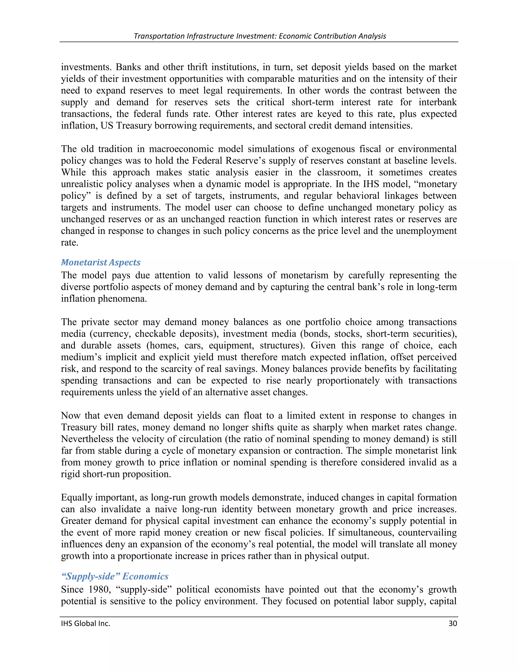 Transportation Infrastructure Investment: Economic Contribution Analysis 
IHS Global Inc. 30 
investments. Banks and other thrift institutions, in turn, set deposit yields based on the market yields of their investment opportunities with comparable maturities and on the intensity of their need to expand reserves to meet legal requirements. In other words the contrast between the supply and demand for reserves sets the critical short-term interest rate for interbank transactions, the federal funds rate. Other interest rates are keyed to this rate, plus expected inflation, US Treasury borrowing requirements, and sectoral credit demand intensities. 
The old tradition in macroeconomic model simulations of exogenous fiscal or environmental policy changes was to hold the Federal Reserve’s supply of reserves constant at baseline levels. While this approach makes static analysis easier in the classroom, it sometimes creates unrealistic policy analyses when a dynamic model is appropriate. In the IHS model, “monetary policy” is defined by a set of targets, instruments, and regular behavioral linkages between targets and instruments. The model user can choose to define unchanged monetary policy as unchanged reserves or as an unchanged reaction function in which interest rates or reserves are changed in response to changes in such policy concerns as the price level and the unemployment rate. 
Monetarist Aspects 
The model pays due attention to valid lessons of monetarism by carefully representing the diverse portfolio aspects of money demand and by capturing the central bank’s role in long-term inflation phenomena. 
The private sector may demand money balances as one portfolio choice among transactions media (currency, checkable deposits), investment media (bonds, stocks, short-term securities), and durable assets (homes, cars, equipment, structures). Given this range of choice, each medium’s implicit and explicit yield must therefore match expected inflation, offset perceived risk, and respond to the scarcity of real savings. Money balances provide benefits by facilitating spending transactions and can be expected to rise nearly proportionately with transactions requirements unless the yield of an alternative asset changes. 
Now that even demand deposit yields can float to a limited extent in response to changes in Treasury bill rates, money demand no longer shifts quite as sharply when market rates change. Nevertheless the velocity of circulation (the ratio of nominal spending to money demand) is still far from stable during a cycle of monetary expansion or contraction. The simple monetarist link from money growth to price inflation or nominal spending is therefore considered invalid as a rigid short-run proposition. 
Equally important, as long-run growth models demonstrate, induced changes in capital formation can also invalidate a naive long-run identity between monetary growth and price increases. Greater demand for physical capital investment can enhance the economy’s supply potential in the event of more rapid money creation or new fiscal policies. If simultaneous, countervailing influences deny an expansion of the economy’s real potential, the model will translate all money growth into a proportionate increase in prices rather than in physical output. 
“Supply-side” Economics 
Since 1980, “supply-side” political economists have pointed out that the economy’s growth potential is sensitive to the policy environment. They focused on potential labor supply, capital  