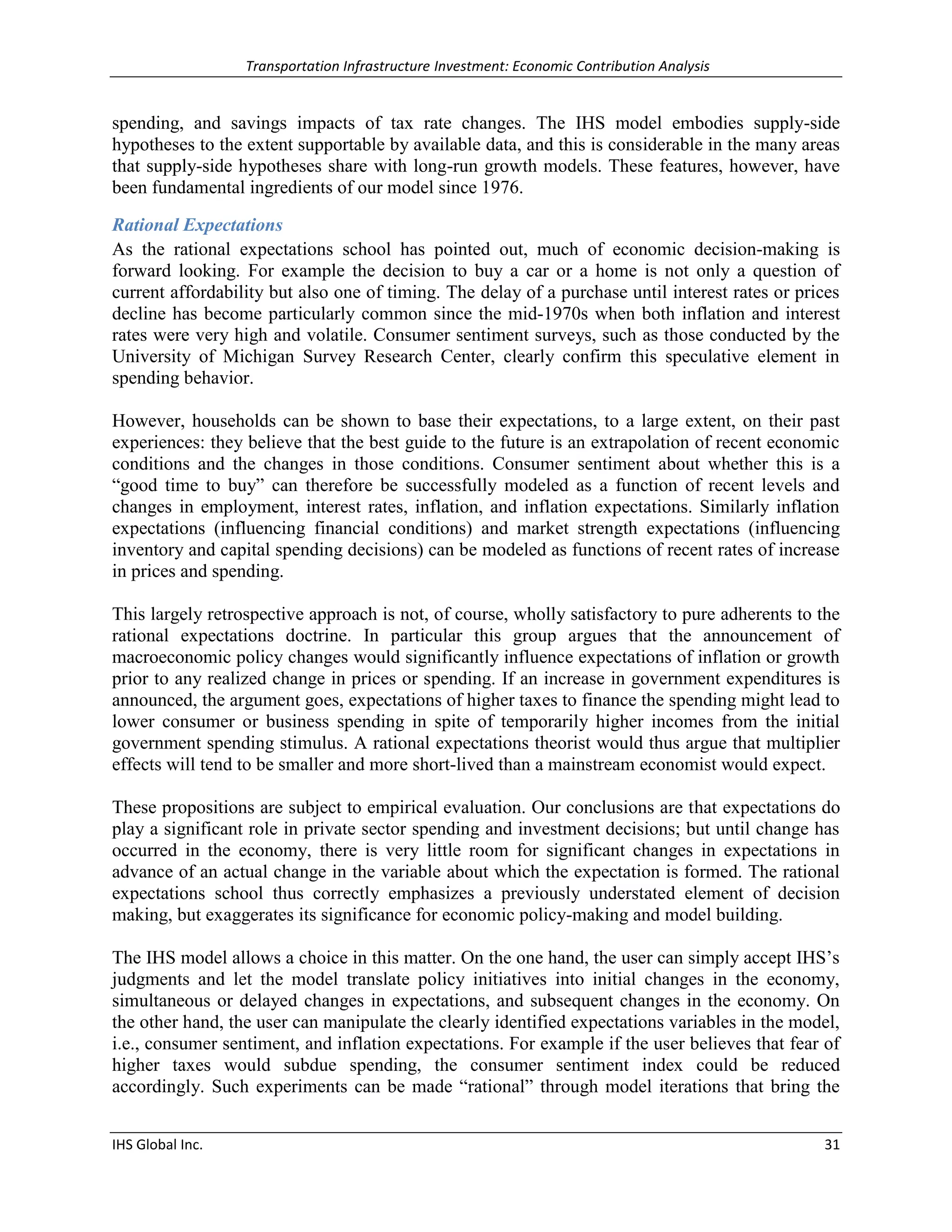 Transportation Infrastructure Investment: Economic Contribution Analysis 
IHS Global Inc. 31 
spending, and savings impacts of tax rate changes. The IHS model embodies supply-side hypotheses to the extent supportable by available data, and this is considerable in the many areas that supply-side hypotheses share with long-run growth models. These features, however, have been fundamental ingredients of our model since 1976. 
Rational Expectations 
As the rational expectations school has pointed out, much of economic decision-making is forward looking. For example the decision to buy a car or a home is not only a question of current affordability but also one of timing. The delay of a purchase until interest rates or prices decline has become particularly common since the mid-1970s when both inflation and interest rates were very high and volatile. Consumer sentiment surveys, such as those conducted by the University of Michigan Survey Research Center, clearly confirm this speculative element in spending behavior. 
However, households can be shown to base their expectations, to a large extent, on their past experiences: they believe that the best guide to the future is an extrapolation of recent economic conditions and the changes in those conditions. Consumer sentiment about whether this is a “good time to buy” can therefore be successfully modeled as a function of recent levels and changes in employment, interest rates, inflation, and inflation expectations. Similarly inflation expectations (influencing financial conditions) and market strength expectations (influencing inventory and capital spending decisions) can be modeled as functions of recent rates of increase in prices and spending. 
This largely retrospective approach is not, of course, wholly satisfactory to pure adherents to the rational expectations doctrine. In particular this group argues that the announcement of macroeconomic policy changes would significantly influence expectations of inflation or growth prior to any realized change in prices or spending. If an increase in government expenditures is announced, the argument goes, expectations of higher taxes to finance the spending might lead to lower consumer or business spending in spite of temporarily higher incomes from the initial government spending stimulus. A rational expectations theorist would thus argue that multiplier effects will tend to be smaller and more short-lived than a mainstream economist would expect. 
These propositions are subject to empirical evaluation. Our conclusions are that expectations do play a significant role in private sector spending and investment decisions; but until change has occurred in the economy, there is very little room for significant changes in expectations in advance of an actual change in the variable about which the expectation is formed. The rational expectations school thus correctly emphasizes a previously understated element of decision making, but exaggerates its significance for economic policy-making and model building. 
The IHS model allows a choice in this matter. On the one hand, the user can simply accept IHS’s judgments and let the model translate policy initiatives into initial changes in the economy, simultaneous or delayed changes in expectations, and subsequent changes in the economy. On the other hand, the user can manipulate the clearly identified expectations variables in the model, i.e., consumer sentiment, and inflation expectations. For example if the user believes that fear of higher taxes would subdue spending, the consumer sentiment index could be reduced accordingly. Such experiments can be made “rational” through model iterations that bring the  