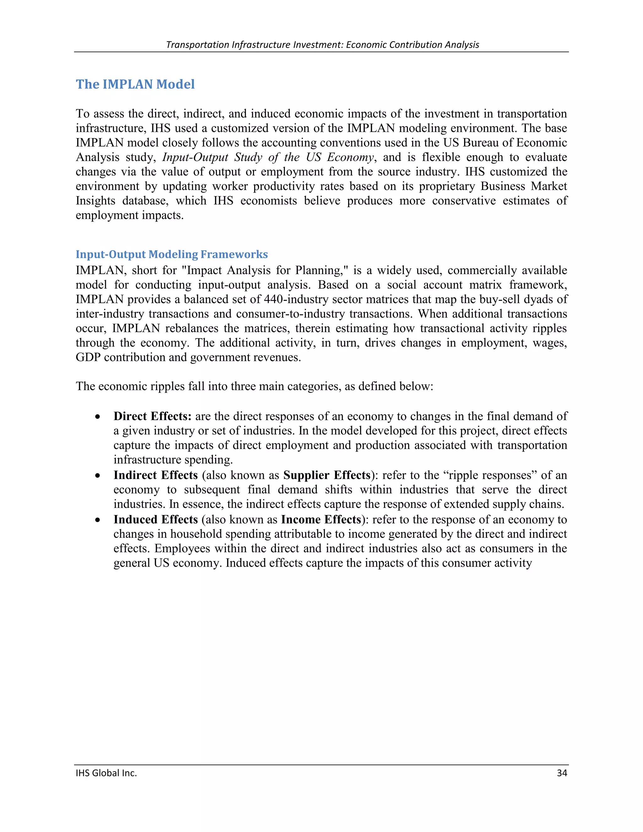 Transportation Infrastructure Investment: Economic Contribution Analysis 
IHS Global Inc. 34 
The IMPLAN Model 
To assess the direct, indirect, and induced economic impacts of the investment in transportation infrastructure, IHS used a customized version of the IMPLAN modeling environment. The base IMPLAN model closely follows the accounting conventions used in the US Bureau of Economic Analysis study, Input-Output Study of the US Economy, and is flexible enough to evaluate changes via the value of output or employment from the source industry. IHS customized the environment by updating worker productivity rates based on its proprietary Business Market Insights database, which IHS economists believe produces more conservative estimates of employment impacts. 
Input-Output Modeling Frameworks 
IMPLAN, short for "Impact Analysis for Planning," is a widely used, commercially available model for conducting input-output analysis. Based on a social account matrix framework, IMPLAN provides a balanced set of 440-industry sector matrices that map the buy-sell dyads of inter-industry transactions and consumer-to-industry transactions. When additional transactions occur, IMPLAN rebalances the matrices, therein estimating how transactional activity ripples through the economy. The additional activity, in turn, drives changes in employment, wages, GDP contribution and government revenues. 
The economic ripples fall into three main categories, as defined below: 
 Direct Effects: are the direct responses of an economy to changes in the final demand of a given industry or set of industries. In the model developed for this project, direct effects capture the impacts of direct employment and production associated with transportation infrastructure spending. 
 Indirect Effects (also known as Supplier Effects): refer to the “ripple responses” of an economy to subsequent final demand shifts within industries that serve the direct industries. In essence, the indirect effects capture the response of extended supply chains. 
 Induced Effects (also known as Income Effects): refer to the response of an economy to changes in household spending attributable to income generated by the direct and indirect effects. Employees within the direct and indirect industries also act as consumers in the general US economy. Induced effects capture the impacts of this consumer activity 
 