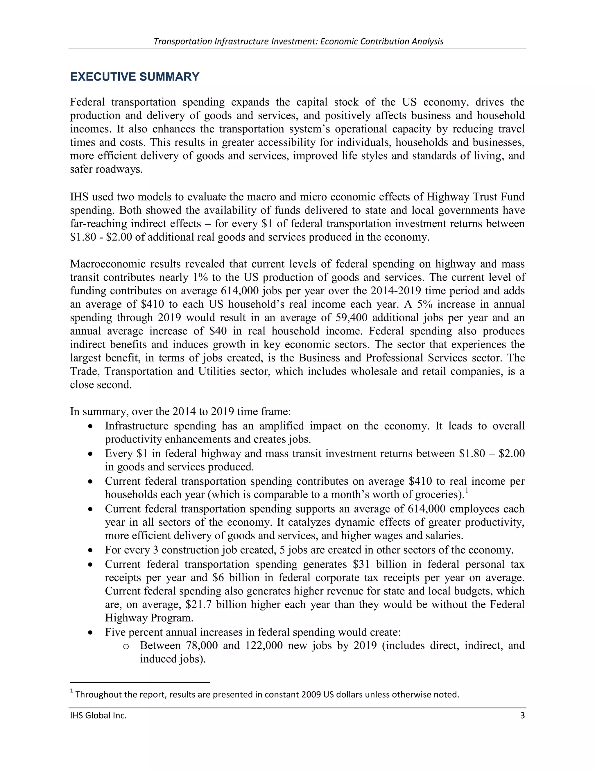 Transportation Infrastructure Investment: Economic Contribution Analysis 
IHS Global Inc. 3 
EXECUTIVE SUMMARY 
Federal transportation spending expands the capital stock of the US economy, drives the production and delivery of goods and services, and positively affects business and household incomes. It also enhances the transportation system’s operational capacity by reducing travel times and costs. This results in greater accessibility for individuals, households and businesses, more efficient delivery of goods and services, improved life styles and standards of living, and safer roadways. 
IHS used two models to evaluate the macro and micro economic effects of Highway Trust Fund spending. Both showed the availability of funds delivered to state and local governments have far-reaching indirect effects – for every $1 of federal transportation investment returns between $1.80 - $2.00 of additional real goods and services produced in the economy. 
Macroeconomic results revealed that current levels of federal spending on highway and mass transit contributes nearly 1% to the US production of goods and services. The current level of funding contributes on average 614,000 jobs per year over the 2014-2019 time period and adds an average of $410 to each US household’s real income each year. A 5% increase in annual spending through 2019 would result in an average of 59,400 additional jobs per year and an annual average increase of $40 in real household income. Federal spending also produces indirect benefits and induces growth in key economic sectors. The sector that experiences the largest benefit, in terms of jobs created, is the Business and Professional Services sector. The Trade, Transportation and Utilities sector, which includes wholesale and retail companies, is a close second. 
In summary, over the 2014 to 2019 time frame: 
 Infrastructure spending has an amplified impact on the economy. It leads to overall productivity enhancements and creates jobs. 
 Every $1 in federal highway and mass transit investment returns between $1.80 – $2.00 in goods and services produced. 
 Current federal transportation spending contributes on average $410 to real income per households each year (which is comparable to a month’s worth of groceries).1 
 Current federal transportation spending supports an average of 614,000 employees each year in all sectors of the economy. It catalyzes dynamic effects of greater productivity, more efficient delivery of goods and services, and higher wages and salaries. 
 For every 3 construction job created, 5 jobs are created in other sectors of the economy. 
 Current federal transportation spending generates $31 billion in federal personal tax receipts per year and $6 billion in federal corporate tax receipts per year on average. Current federal spending also generates higher revenue for state and local budgets, which are, on average, $21.7 billion higher each year than they would be without the Federal Highway Program. 
 Five percent annual increases in federal spending would create: 
o Between 78,000 and 122,000 new jobs by 2019 (includes direct, indirect, and induced jobs). 
1 Throughout the report, results are presented in constant 2009 US dollars unless otherwise noted.  