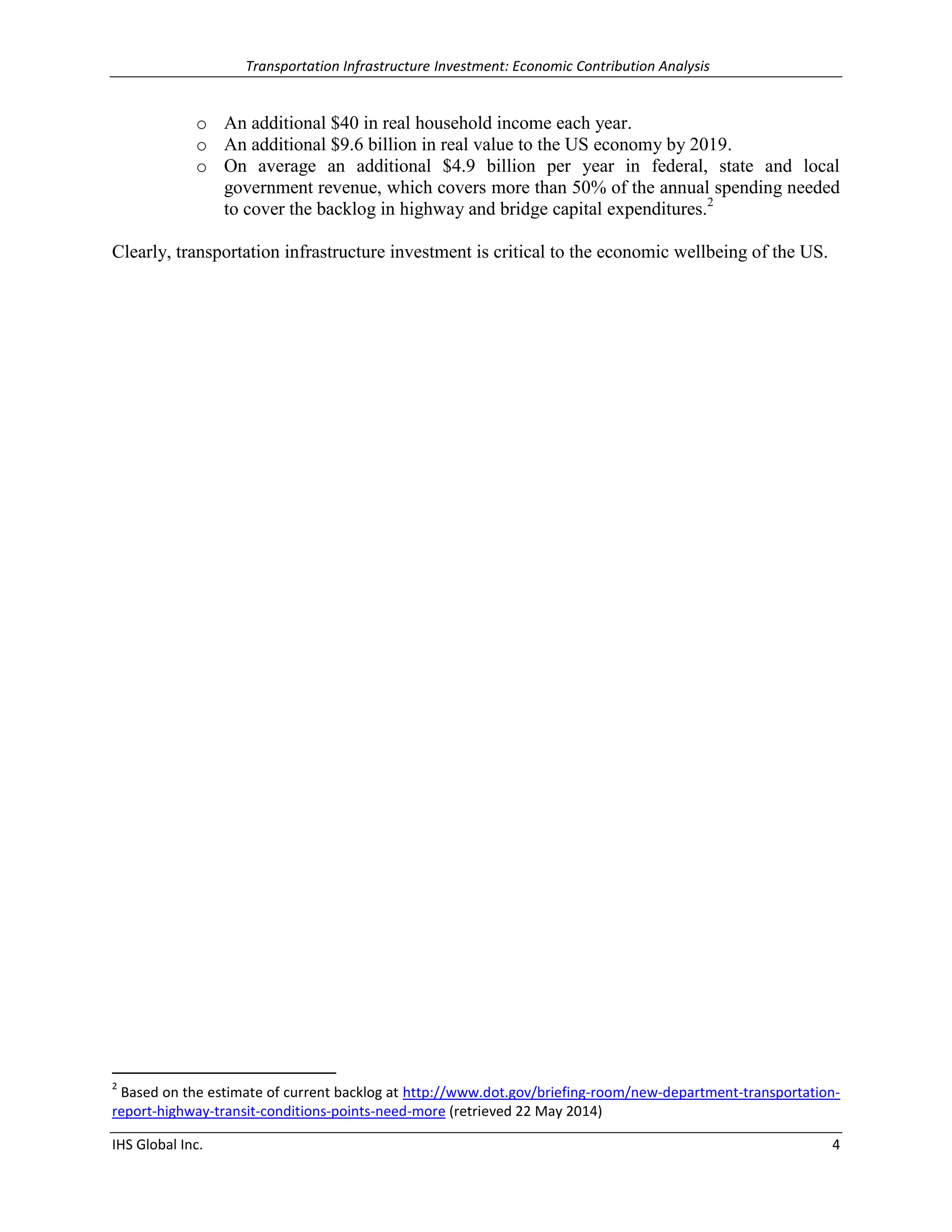 Transportation Infrastructure Investment: Economic Contribution Analysis 
IHS Global Inc. 4 
o An additional $40 in real household income each year. 
o An additional $9.6 billion in real value to the US economy by 2019. 
o On average an additional $4.9 billion per year in federal, state and local government revenue, which covers more than 50% of the annual spending needed to cover the backlog in highway and bridge capital expenditures.2 
Clearly, transportation infrastructure investment is critical to the economic wellbeing of the US. 
2 Based on the estimate of current backlog at http://www.dot.gov/briefing-room/new-department-transportation- report-highway-transit-conditions-points-need-more (retrieved 22 May 2014)  