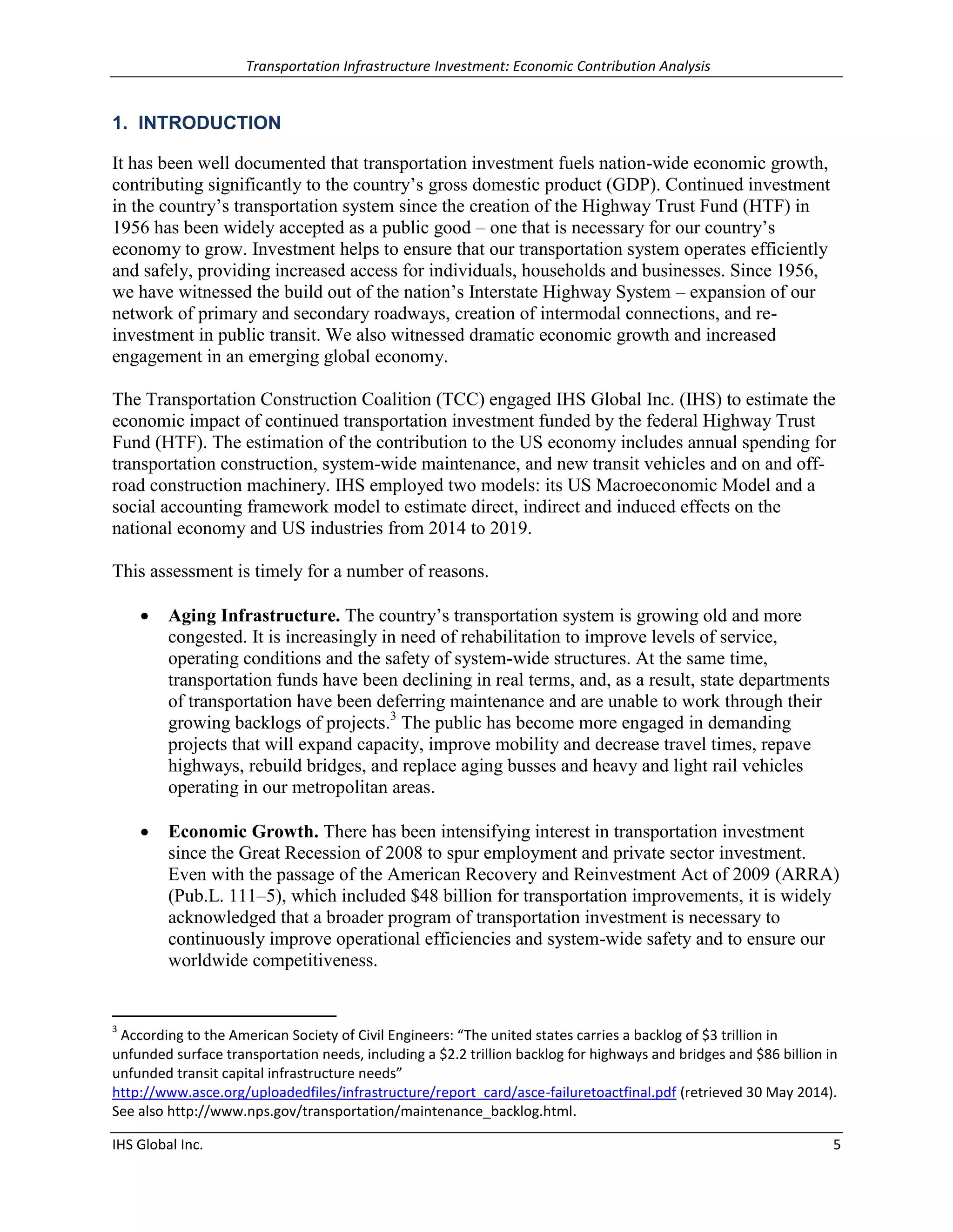 Transportation Infrastructure Investment: Economic Contribution Analysis 
IHS Global Inc. 5 
1. INTRODUCTION 
It has been well documented that transportation investment fuels nation-wide economic growth, contributing significantly to the country’s gross domestic product (GDP). Continued investment in the country’s transportation system since the creation of the Highway Trust Fund (HTF) in 1956 has been widely accepted as a public good – one that is necessary for our country’s economy to grow. Investment helps to ensure that our transportation system operates efficiently and safely, providing increased access for individuals, households and businesses. Since 1956, we have witnessed the build out of the nation’s Interstate Highway System – expansion of our network of primary and secondary roadways, creation of intermodal connections, and re- investment in public transit. We also witnessed dramatic economic growth and increased engagement in an emerging global economy. 
The Transportation Construction Coalition (TCC) engaged IHS Global Inc. (IHS) to estimate the economic impact of continued transportation investment funded by the federal Highway Trust Fund (HTF). The estimation of the contribution to the US economy includes annual spending for transportation construction, system-wide maintenance, and new transit vehicles and on and off- road construction machinery. IHS employed two models: its US Macroeconomic Model and a social accounting framework model to estimate direct, indirect and induced effects on the national economy and US industries from 2014 to 2019. 
This assessment is timely for a number of reasons. 
 Aging Infrastructure. The country’s transportation system is growing old and more congested. It is increasingly in need of rehabilitation to improve levels of service, operating conditions and the safety of system-wide structures. At the same time, transportation funds have been declining in real terms, and, as a result, state departments of transportation have been deferring maintenance and are unable to work through their growing backlogs of projects.3 The public has become more engaged in demanding projects that will expand capacity, improve mobility and decrease travel times, repave highways, rebuild bridges, and replace aging busses and heavy and light rail vehicles operating in our metropolitan areas. 
 Economic Growth. There has been intensifying interest in transportation investment since the Great Recession of 2008 to spur employment and private sector investment. Even with the passage of the American Recovery and Reinvestment Act of 2009 (ARRA) (Pub.L. 111–5), which included $48 billion for transportation improvements, it is widely acknowledged that a broader program of transportation investment is necessary to continuously improve operational efficiencies and system-wide safety and to ensure our worldwide competitiveness. 
3 According to the American Society of Civil Engineers: “The united states carries a backlog of $3 trillion in unfunded surface transportation needs, including a $2.2 trillion backlog for highways and bridges and $86 billion in unfunded transit capital infrastructure needs” http://www.asce.org/uploadedfiles/infrastructure/report_card/asce-failuretoactfinal.pdf (retrieved 30 May 2014). See also http://www.nps.gov/transportation/maintenance_backlog.html.  