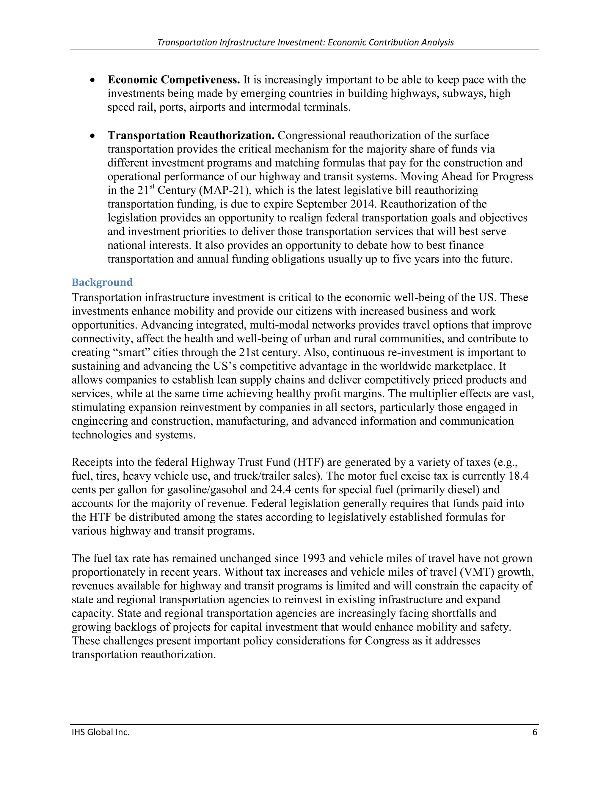 Transportation Infrastructure Investment: Economic Contribution Analysis 
IHS Global Inc. 6 
 Economic Competiveness. It is increasingly important to be able to keep pace with the investments being made by emerging countries in building highways, subways, high speed rail, ports, airports and intermodal terminals. 
 Transportation Reauthorization. Congressional reauthorization of the surface transportation provides the critical mechanism for the majority share of funds via different investment programs and matching formulas that pay for the construction and operational performance of our highway and transit systems. Moving Ahead for Progress in the 21st Century (MAP-21), which is the latest legislative bill reauthorizing transportation funding, is due to expire September 2014. Reauthorization of the legislation provides an opportunity to realign federal transportation goals and objectives and investment priorities to deliver those transportation services that will best serve national interests. It also provides an opportunity to debate how to best finance transportation and annual funding obligations usually up to five years into the future. 
Background 
Transportation infrastructure investment is critical to the economic well-being of the US. These investments enhance mobility and provide our citizens with increased business and work opportunities. Advancing integrated, multi-modal networks provides travel options that improve connectivity, affect the health and well-being of urban and rural communities, and contribute to creating “smart” cities through the 21st century. Also, continuous re-investment is important to sustaining and advancing the US’s competitive advantage in the worldwide marketplace. It allows companies to establish lean supply chains and deliver competitively priced products and services, while at the same time achieving healthy profit margins. The multiplier effects are vast, stimulating expansion reinvestment by companies in all sectors, particularly those engaged in engineering and construction, manufacturing, and advanced information and communication technologies and systems. 
Receipts into the federal Highway Trust Fund (HTF) are generated by a variety of taxes (e.g., fuel, tires, heavy vehicle use, and truck/trailer sales). The motor fuel excise tax is currently 18.4 cents per gallon for gasoline/gasohol and 24.4 cents for special fuel (primarily diesel) and accounts for the majority of revenue. Federal legislation generally requires that funds paid into the HTF be distributed among the states according to legislatively established formulas for various highway and transit programs. 
The fuel tax rate has remained unchanged since 1993 and vehicle miles of travel have not grown proportionately in recent years. Without tax increases and vehicle miles of travel (VMT) growth, revenues available for highway and transit programs is limited and will constrain the capacity of state and regional transportation agencies to reinvest in existing infrastructure and expand capacity. State and regional transportation agencies are increasingly facing shortfalls and growing backlogs of projects for capital investment that would enhance mobility and safety. These challenges present important policy considerations for Congress as it addresses transportation reauthorization. 
 