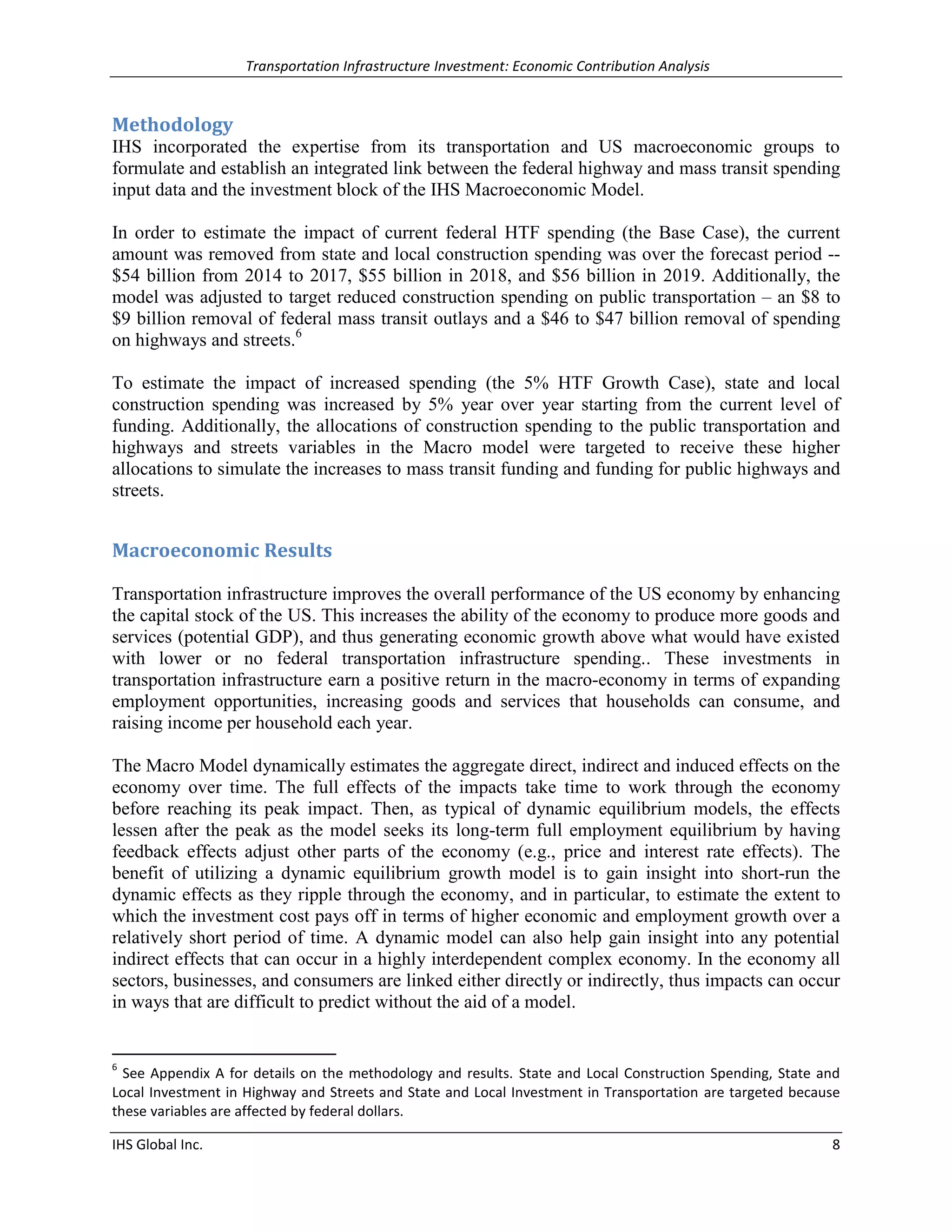 Transportation Infrastructure Investment: Economic Contribution Analysis 
IHS Global Inc. 8 
Methodology 
IHS incorporated the expertise from its transportation and US macroeconomic groups to formulate and establish an integrated link between the federal highway and mass transit spending input data and the investment block of the IHS Macroeconomic Model. 
In order to estimate the impact of current federal HTF spending (the Base Case), the current amount was removed from state and local construction spending was over the forecast period -- $54 billion from 2014 to 2017, $55 billion in 2018, and $56 billion in 2019. Additionally, the model was adjusted to target reduced construction spending on public transportation – an $8 to $9 billion removal of federal mass transit outlays and a $46 to $47 billion removal of spending on highways and streets.6 
To estimate the impact of increased spending (the 5% HTF Growth Case), state and local construction spending was increased by 5% year over year starting from the current level of funding. Additionally, the allocations of construction spending to the public transportation and highways and streets variables in the Macro model were targeted to receive these higher allocations to simulate the increases to mass transit funding and funding for public highways and streets. 
Macroeconomic Results 
Transportation infrastructure improves the overall performance of the US economy by enhancing the capital stock of the US. This increases the ability of the economy to produce more goods and services (potential GDP), and thus generating economic growth above what would have existed with lower or no federal transportation infrastructure spending.. These investments in transportation infrastructure earn a positive return in the macro-economy in terms of expanding employment opportunities, increasing goods and services that households can consume, and raising income per household each year. 
The Macro Model dynamically estimates the aggregate direct, indirect and induced effects on the economy over time. The full effects of the impacts take time to work through the economy before reaching its peak impact. Then, as typical of dynamic equilibrium models, the effects lessen after the peak as the model seeks its long-term full employment equilibrium by having feedback effects adjust other parts of the economy (e.g., price and interest rate effects). The benefit of utilizing a dynamic equilibrium growth model is to gain insight into short-run the dynamic effects as they ripple through the economy, and in particular, to estimate the extent to which the investment cost pays off in terms of higher economic and employment growth over a relatively short period of time. A dynamic model can also help gain insight into any potential indirect effects that can occur in a highly interdependent complex economy. In the economy all sectors, businesses, and consumers are linked either directly or indirectly, thus impacts can occur in ways that are difficult to predict without the aid of a model. 
6 See Appendix A for details on the methodology and results. State and Local Construction Spending, State and Local Investment in Highway and Streets and State and Local Investment in Transportation are targeted because these variables are affected by federal dollars.  