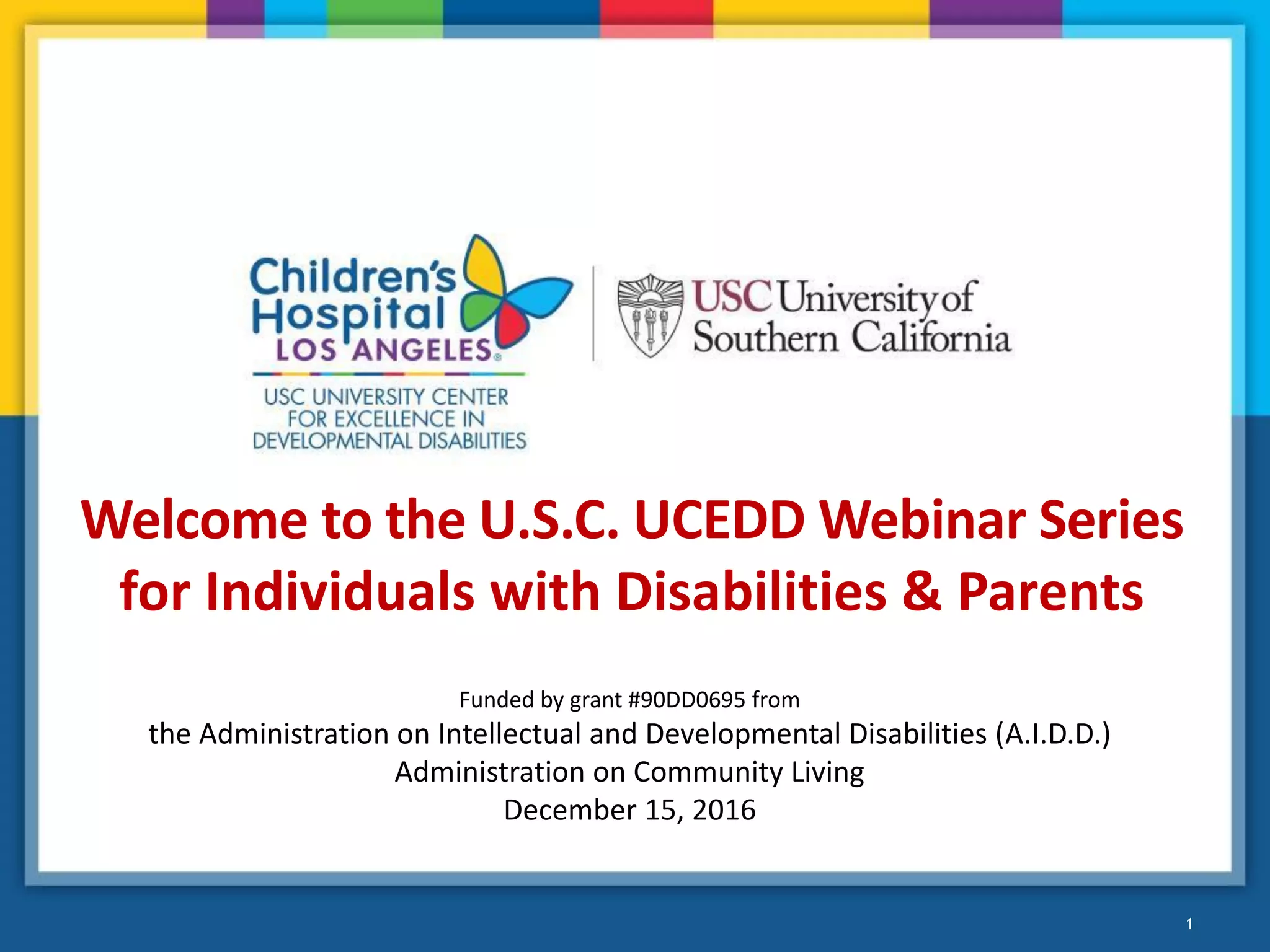 1
Welcome to the U.S.C. UCEDD Webinar Series
for Individuals with Disabilities & Parents
Funded by grant #90DD0695 from
the Administration on Intellectual and Developmental Disabilities (A.I.D.D.)
Administration on Community Living
December 15, 2016
 