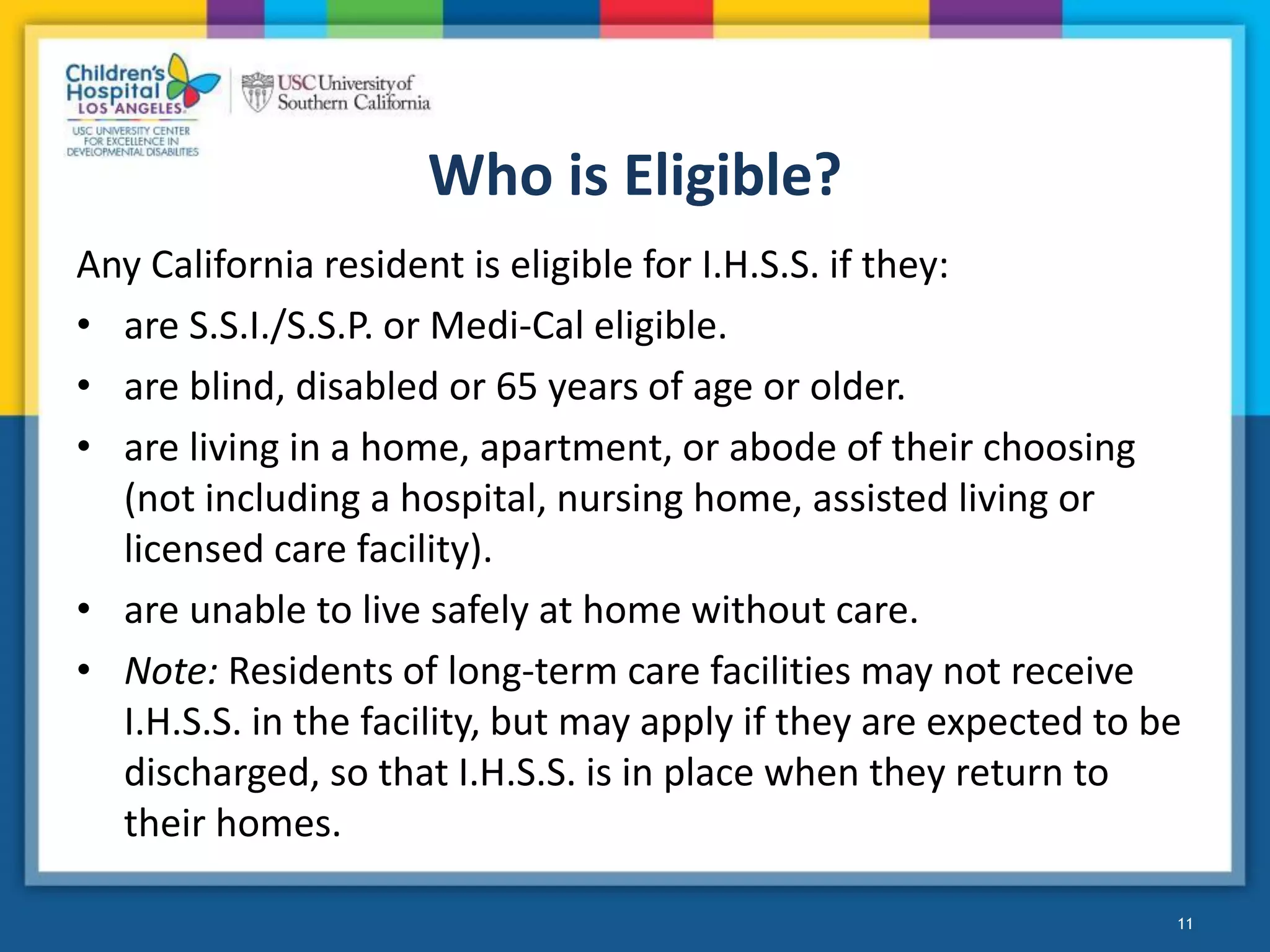 Who is Eligible?
Any California resident is eligible for I.H.S.S. if they:
• are S.S.I./S.S.P. or Medi-Cal eligible.
• are blind, disabled or 65 years of age or older.
• are living in a home, apartment, or abode of their choosing
(not including a hospital, nursing home, assisted living or
licensed care facility).
• are unable to live safely at home without care.
• Note: Residents of long-term care facilities may not receive
I.H.S.S. in the facility, but may apply if they are expected to be
discharged, so that I.H.S.S. is in place when they return to
their homes.
11
 