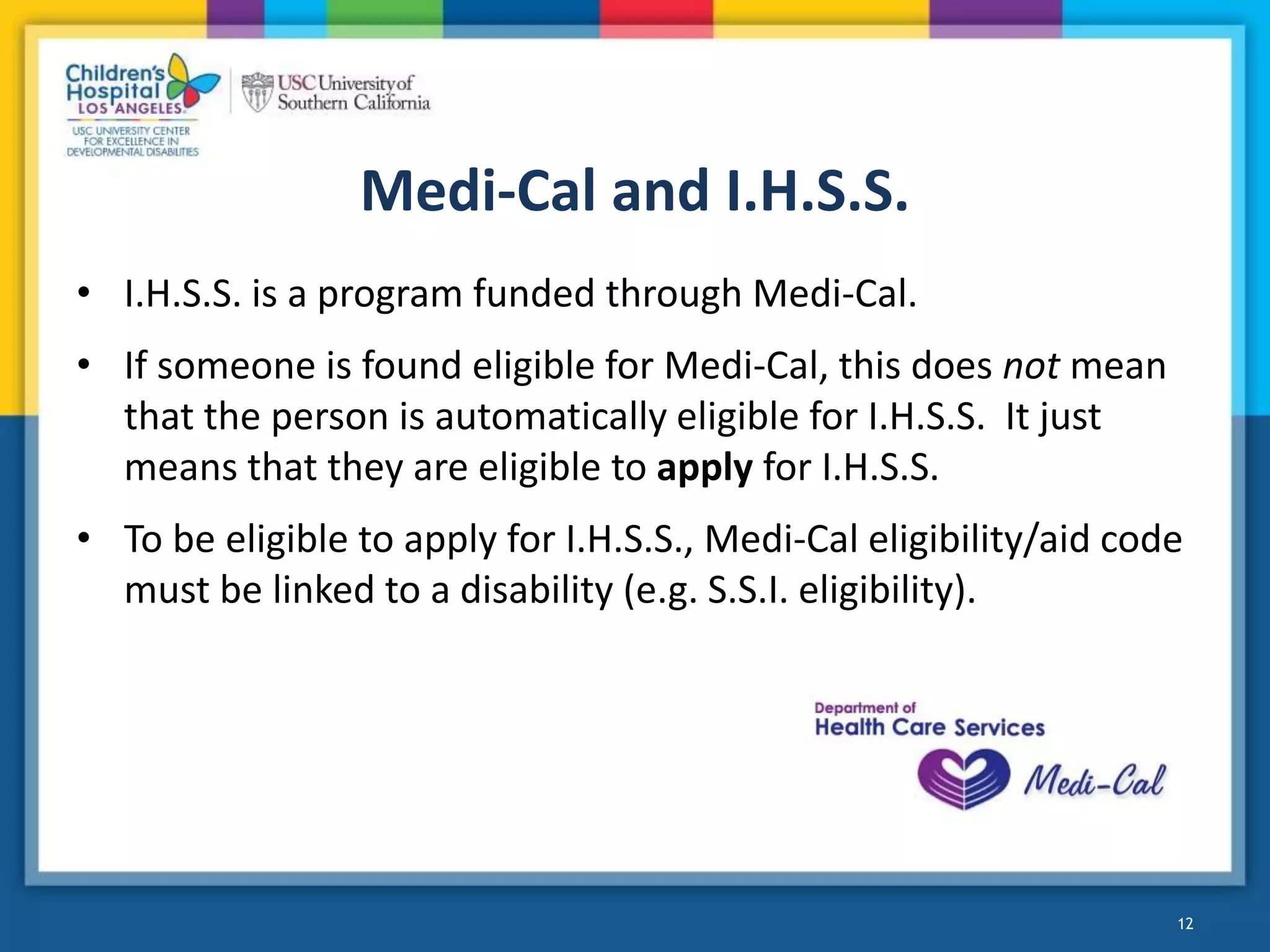 Medi-Cal and I.H.S.S.
• I.H.S.S. is a program funded through Medi-Cal.
• If someone is found eligible for Medi-Cal, this does not mean
that the person is automatically eligible for I.H.S.S. It just
means that they are eligible to apply for I.H.S.S.
• To be eligible to apply for I.H.S.S., Medi-Cal eligibility/aid code
must be linked to a disability (e.g. S.S.I. eligibility).
12
 