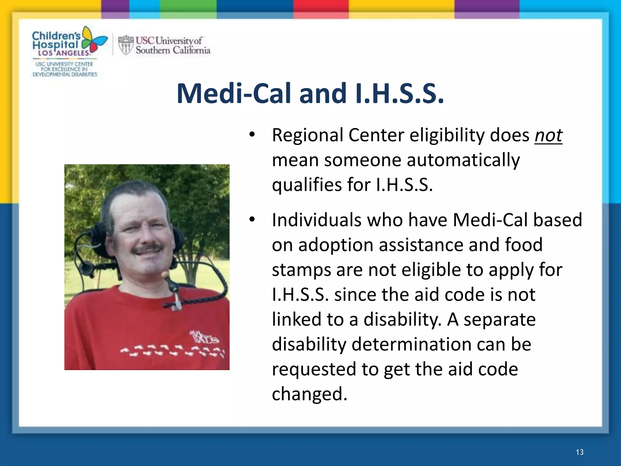Medi-Cal and I.H.S.S.
• Regional Center eligibility does not
mean someone automatically
qualifies for I.H.S.S.
• Individuals who have Medi-Cal based
on adoption assistance and food
stamps are not eligible to apply for
I.H.S.S. since the aid code is not
linked to a disability. A separate
disability determination can be
requested to get the aid code
changed.
13
 
