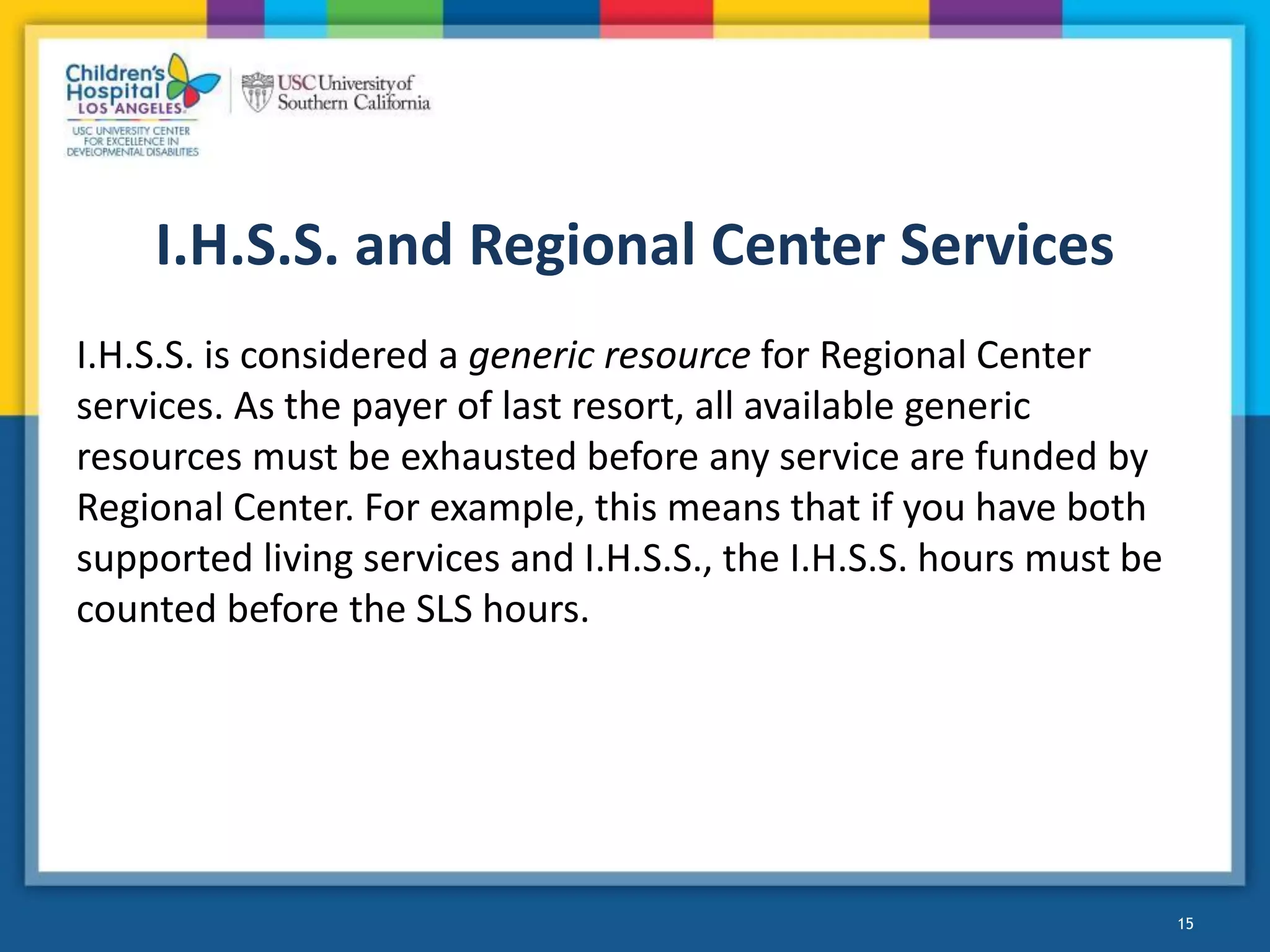 I.H.S.S. and Regional Center Services
I.H.S.S. is considered a generic resource for Regional Center
services. As the payer of last resort, all available generic
resources must be exhausted before any service are funded by
Regional Center. For example, this means that if you have both
supported living services and I.H.S.S., the I.H.S.S. hours must be
counted before the SLS hours.
15
 