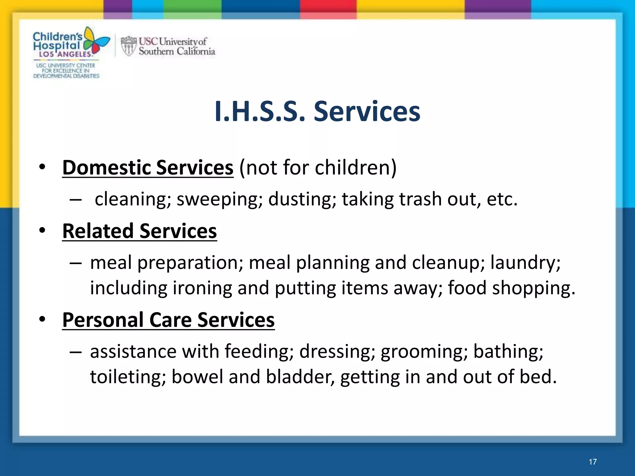 I.H.S.S. Services
• Domestic Services (not for children)
– cleaning; sweeping; dusting; taking trash out, etc.
• Related Services
– meal preparation; meal planning and cleanup; laundry;
including ironing and putting items away; food shopping.
• Personal Care Services
– assistance with feeding; dressing; grooming; bathing;
toileting; bowel and bladder, getting in and out of bed.
17
 