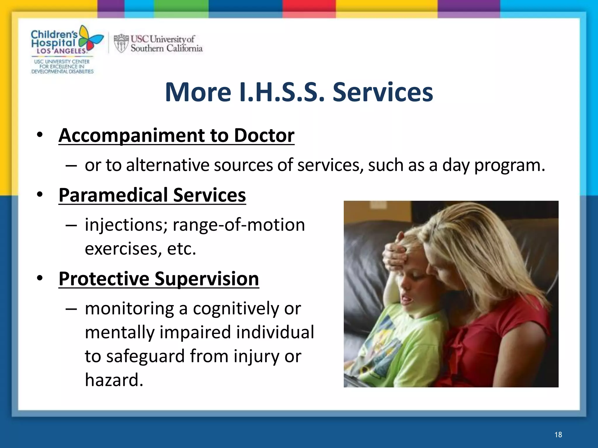More I.H.S.S. Services
• Accompaniment to Doctor
– or to alternative sources of services, such as a day program.
• Paramedical Services
– injections; range-of-motion
exercises, etc.
• Protective Supervision
– monitoring a cognitively or
mentally impaired individual
to safeguard from injury or
hazard.
18
 
