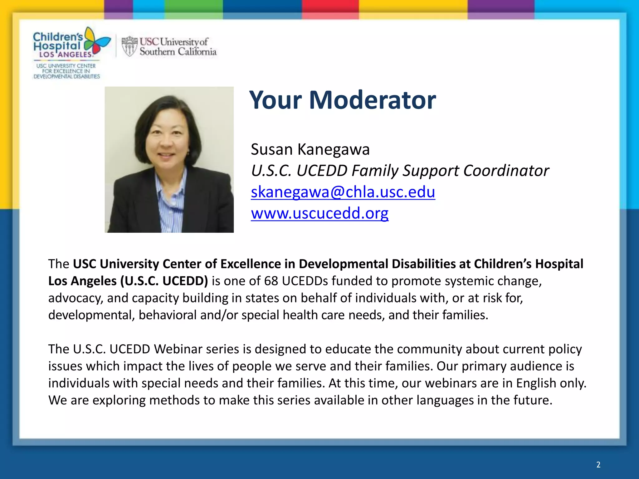 2
Your Moderator
2
Susan Kanegawa
U.S.C. UCEDD Family Support Coordinator
skanegawa@chla.usc.edu
www.uscucedd.org
The USC University Center of Excellence in Developmental Disabilities at Children’s Hospital
Los Angeles (U.S.C. UCEDD) is one of 68 UCEDDs funded to promote systemic change,
advocacy, and capacity building in states on behalf of individuals with, or at risk for,
developmental, behavioral and/or special health care needs, and their families.
The U.S.C. UCEDD Webinar series is designed to educate the community about current policy
issues which impact the lives of people we serve and their families. Our primary audience is
individuals with special needs and their families. At this time, our webinars are in English only.
We are exploring methods to make this series available in other languages in the future.
 