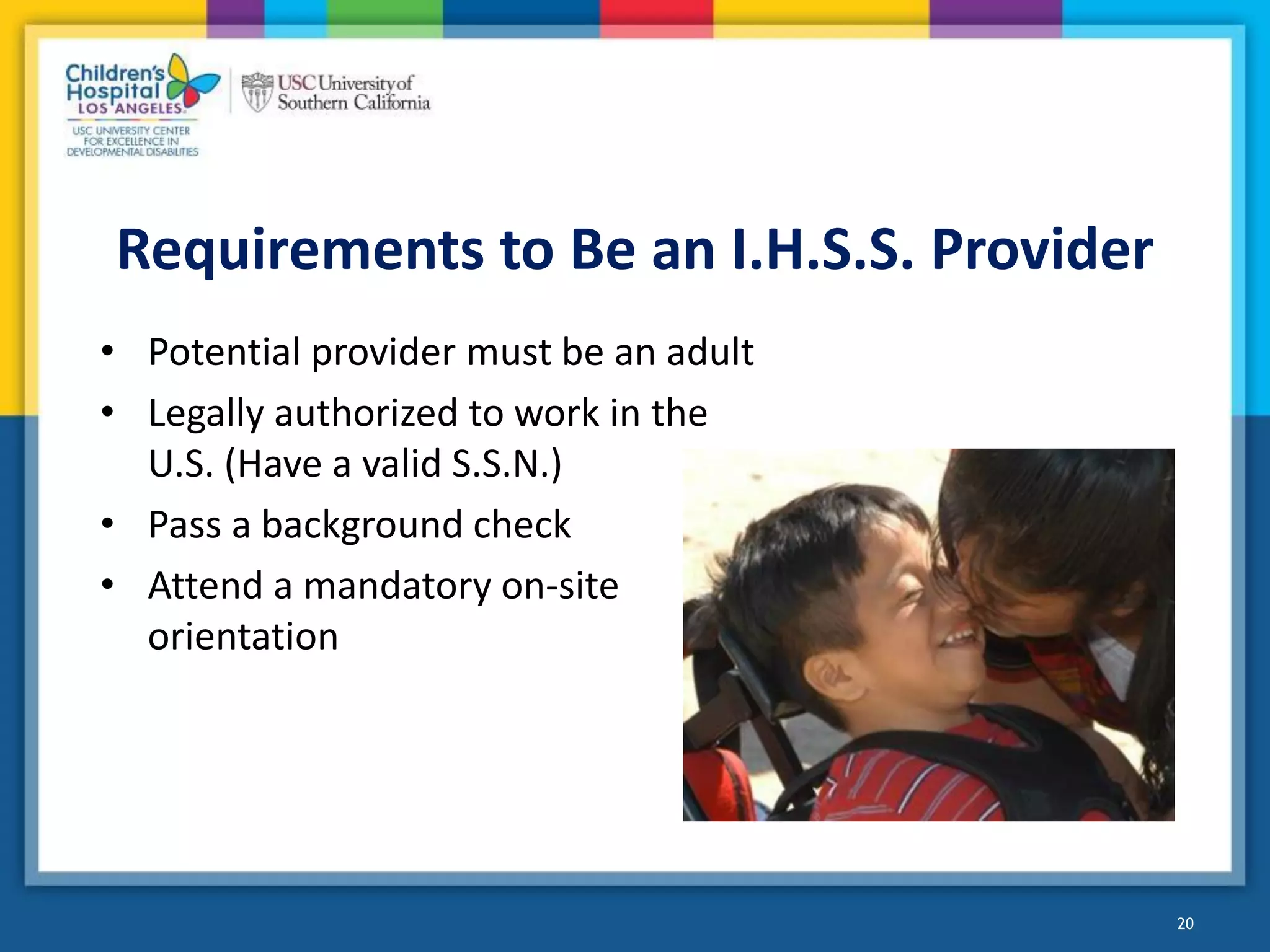 Requirements to Be an I.H.S.S. Provider
• Potential provider must be an adult
• Legally authorized to work in the
U.S. (Have a valid S.S.N.)
• Pass a background check
• Attend a mandatory on-site
orientation
20
 