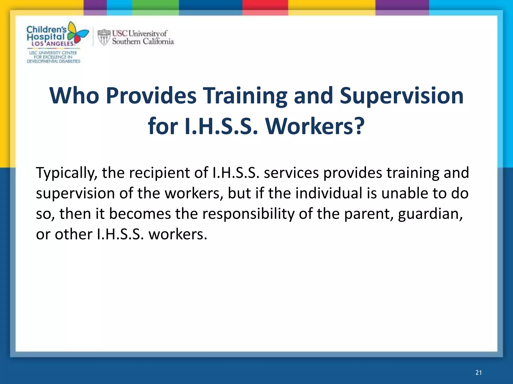 Who Provides Training and Supervision
for I.H.S.S. Workers?
Typically, the recipient of I.H.S.S. services provides training and
supervision of the workers, but if the individual is unable to do
so, then it becomes the responsibility of the parent, guardian,
or other I.H.S.S. workers.
21
 