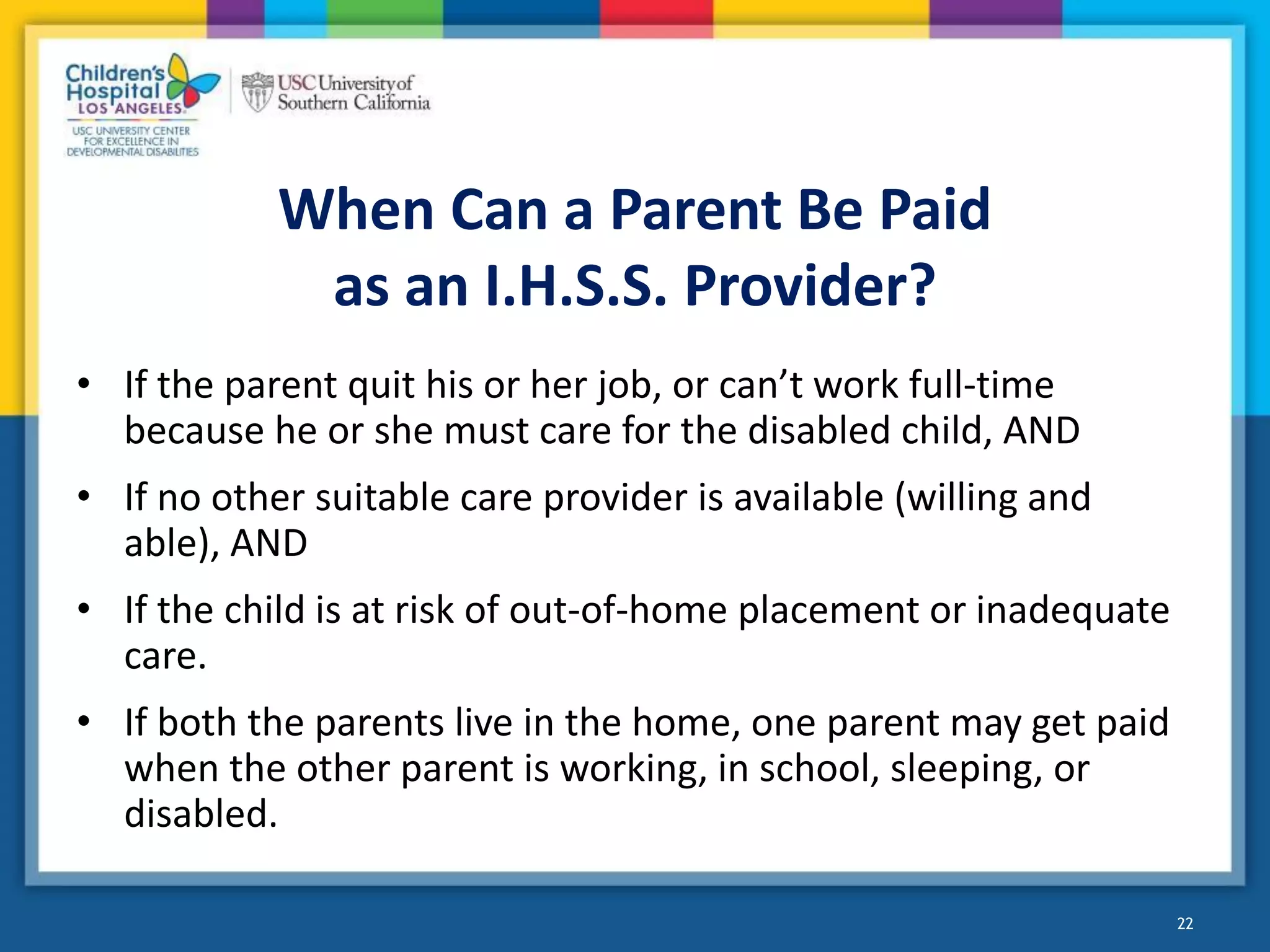 When Can a Parent Be Paid
as an I.H.S.S. Provider?
• If the parent quit his or her job, or can’t work full-time
because he or she must care for the disabled child, AND
• If no other suitable care provider is available (willing and
able), AND
• If the child is at risk of out-of-home placement or inadequate
care.
• If both the parents live in the home, one parent may get paid
when the other parent is working, in school, sleeping, or
disabled.
22
 