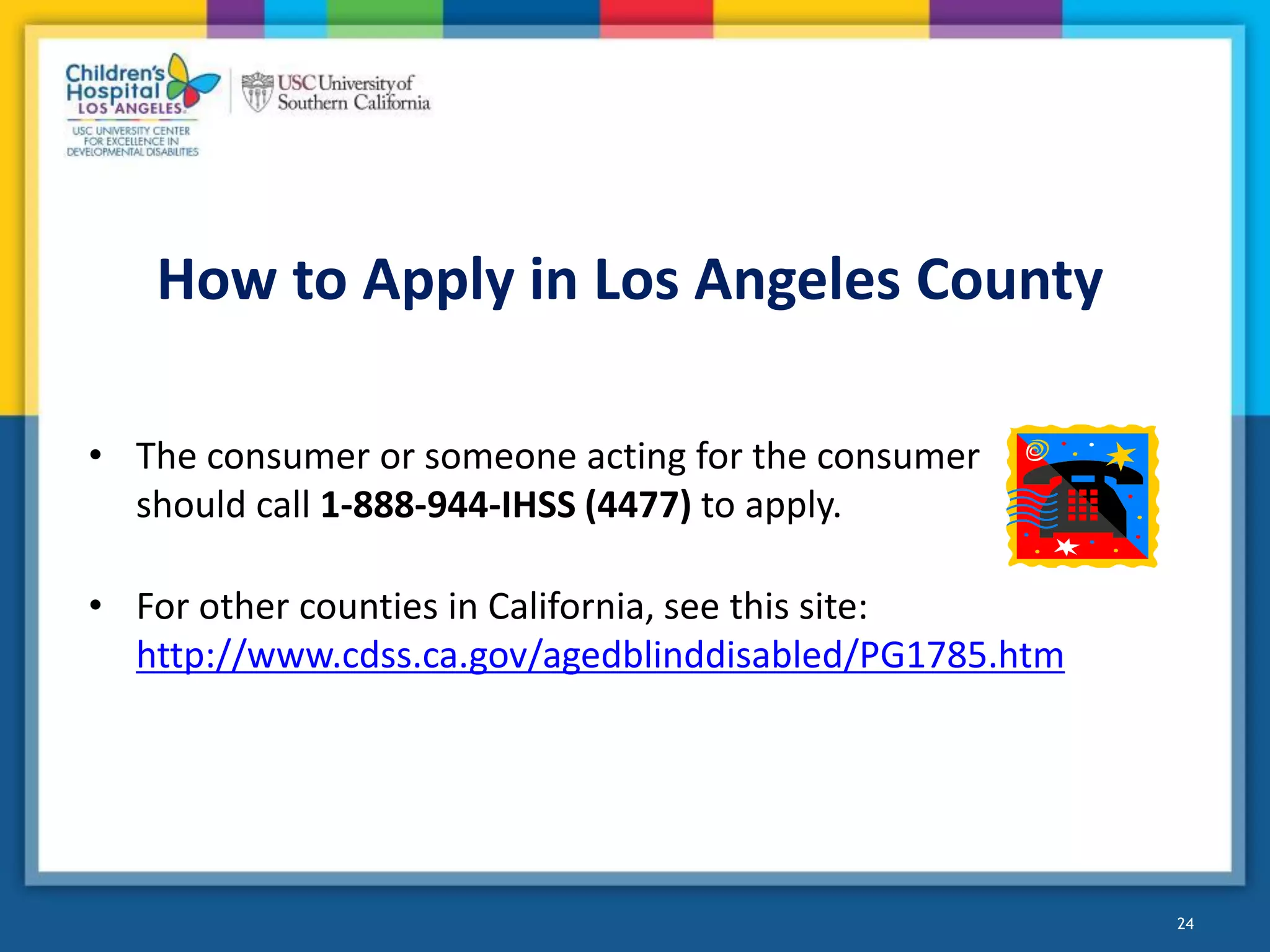 How to Apply in Los Angeles County
24
• The consumer or someone acting for the consumer
should call 1-888-944-IHSS (4477) to apply.
• For other counties in California, see this site:
http://www.cdss.ca.gov/agedblinddisabled/PG1785.htm
 