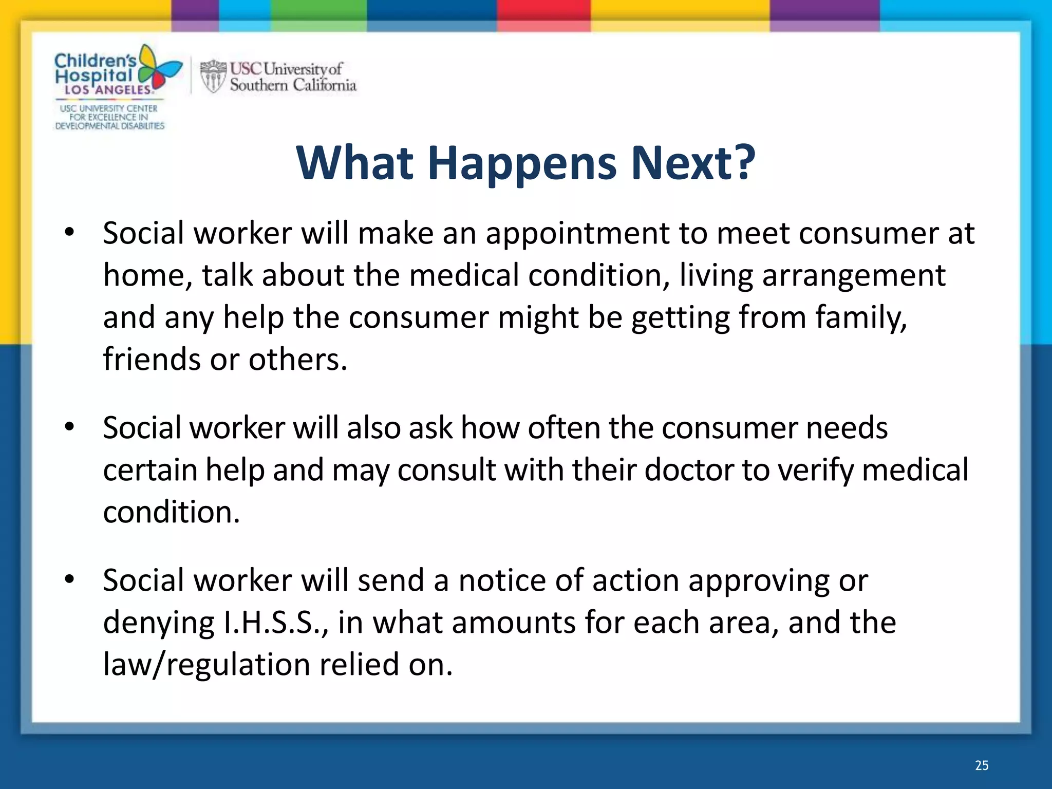 What Happens Next?
• Social worker will make an appointment to meet consumer at
home, talk about the medical condition, living arrangement
and any help the consumer might be getting from family,
friends or others.
• Social worker will also ask how often the consumer needs
certain help and may consult with their doctor to verify medical
condition.
• Social worker will send a notice of action approving or
denying I.H.S.S., in what amounts for each area, and the
law/regulation relied on.
25
 