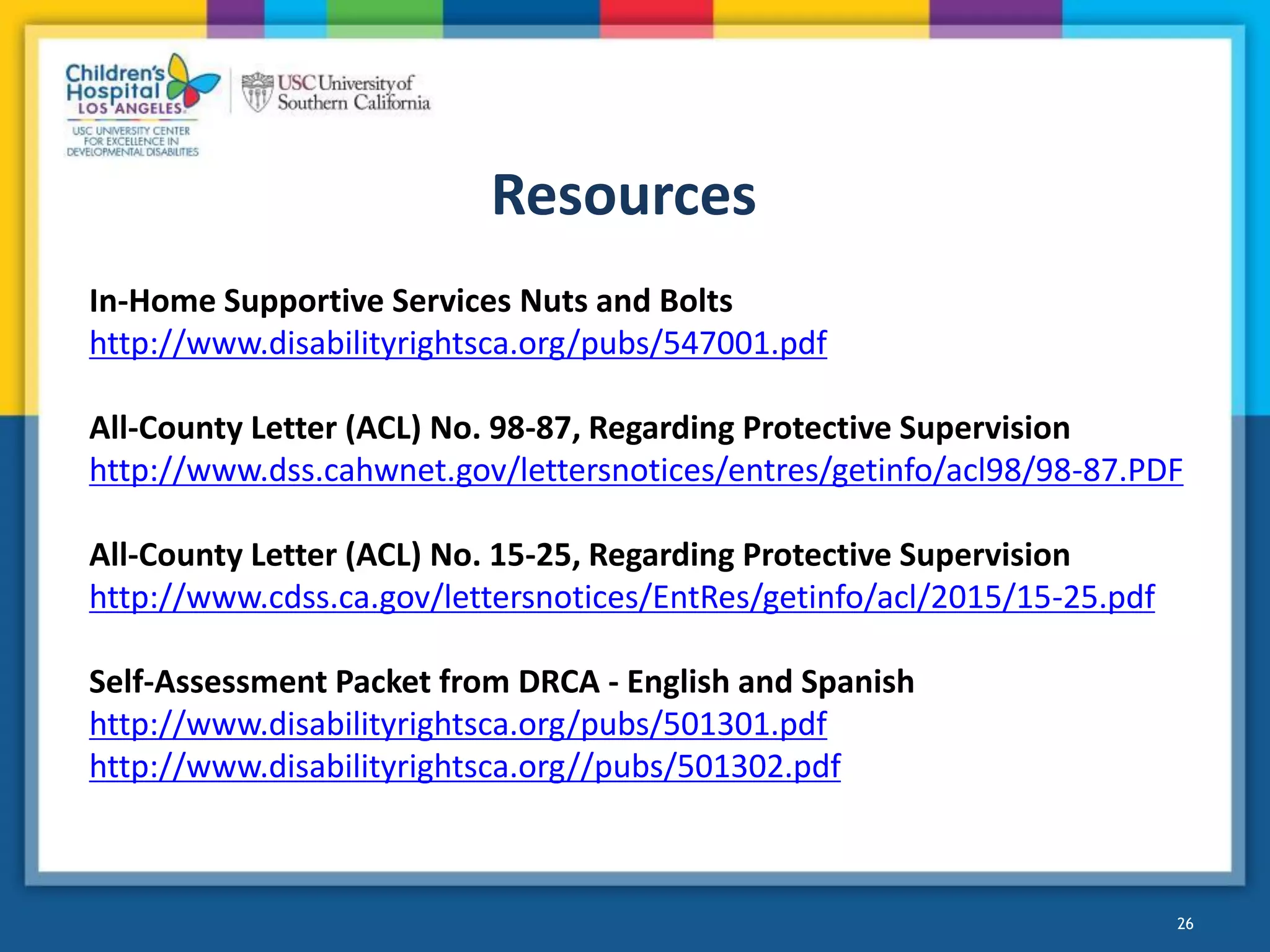 Resources
26
In-Home Supportive Services Nuts and Bolts
http://www.disabilityrightsca.org/pubs/547001.pdf
All-County Letter (ACL) No. 98-87, Regarding Protective Supervision
http://www.dss.cahwnet.gov/lettersnotices/entres/getinfo/acl98/98-87.PDF
All-County Letter (ACL) No. 15-25, Regarding Protective Supervision
http://www.cdss.ca.gov/lettersnotices/EntRes/getinfo/acl/2015/15-25.pdf
Self-Assessment Packet from DRCA - English and Spanish
http://www.disabilityrightsca.org/pubs/501301.pdf
http://www.disabilityrightsca.org//pubs/501302.pdf
 